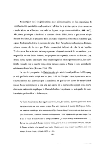 En cualquier caso, son precisamente estos acontecimientos, los más importantes de
su infancia, los recordados en el comienzo y el final de la acción, que se pone en marcha
cuando Viziru va a Baneasa, buscando los lugares en que transcurrió (idem, 444 - 445).
Allí, como guiado por la fatalidad, al conocer a lleana Sideri, inicia el proceso en el que
durante doce años, irá al encuentro de lo absoluto e intemporal entrevisto en la niñez y que,
a poco de alcanzarlo, le trae la memoria de Mia e lonel Paraschivescu ahogándose. En tanto
primera muerte de las tres que Viziru contemplará (además de ella, la de Ioachim
Teodorescu e lancu Antim), su imagen provoca el conocimiento de lo irremediable, y su
reaparición en este último instante, en que puede ser superado, constata su filiación. Con
fleana, Viziru aspira a una muerte total, una reintegración en el espíritu universal, tras haber
tenido contacto con la muerte como dolor humano gracias a Joana y como consolación
cristiana mediante Irma (Sorescu, 1986, 126).
La vida del protagonista de Forét interdite gira alrededor del problema del Tiempo y
su más profundo anhelo es que este no pase, “salir del Tiempo”, como repite tantas veces.
Su pensamiento está dominado por la conciencia de que hay dos clases de temporalidad,
una en la que está inmerso y otra a la que aspira, en la cual podría acceder a una nueva
dimensión existencial, regida por la libertad absoluta. La primera es, a despecho de todos
los relojes que lo miden, la de la muerte:
“le Temps-Mort, le temps dans lequel nous vivons, nous, les hommes, -du moins quand nous disons
que nous vivons, que nous sommes vivants. Tout autre battement, de montre, d’borloge, de cloche,-
me paraít un camoutlage. Nous somines mystifiés. On nous dit quil s’est écoulé une demí-heure, ou
quil est six heures, -comine si cela avait de limportance. Le fait important est que notre temps, c’est-
0-dire le Temps de notre Vie est un Temps de la Mort. 9a, aucune horloge au monde nc le dit.” [...]
En tout cas, c’est cela, le Temps, monsieur Viziru, avair-il dit en se tournant vers Stéphane. c’est cela
le Temps vérñable, celui auquel vous voulez échapper, dont vous voulez vous libérer, dont vous
essayez de vous évadgr... (Eliade, 1955, 65 - 66).
140
 