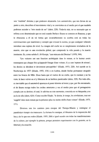 una “realidad” distinta y que podemos alcanzarla. Los automóviles, que nos llevan de un
punto a otro, describen el movimiento vital y se convierten en el medio por el que también
podemos acceder a “otro modo de ser” (idem, 220). Todavía más, no es necesario que se
refiera a ese determinado que no está cuando Stefan e Ileana se conocen en Baneasa, y que
le obsesiona a él de tal forma que invariablemente su sombra está en todas las
conversaciones que mantienen y siempre que evocan la escena, ya que cualquier vehículo
introduce una ruptura de nivel. La imagen del coche no es simplemente reveladora de la
muerte, sino que es una revelación global, que comprende la vida pasada y la muerte
inminente. Es, como señalaS. Al-George, “una máscara del Destino” (1978, 344).
“Les voitures ont une function archétypale dans le roman, et le lecteur avertí
remarquera que chaque fois qu’apparatt l’image dune voiture, il y a une ‘rupture de niveau’,
les destins se décident et deviennent perceptibles” (Eliade, 1973, 220). Así sucede en la
Nochevieja de 1937 (Eliade, 1955, 134) o en Lisboa, donde Stefan permanece atrapado
entre los brazos de Mlle. Zissu hasta que el vuelco de un coche, que le cuentan y no ha
visto, le hace volver en sí y liberarse de su hechizo paralizador (idem, 329). Por todo ello,
es inevitable que el automóvil aparezca al poner término al texto y que, por fin encontrado,
el de llena recoga todos los coches anteriores y sea el medio para que el protagonista
cumpla con su destino; el cual, lo adivina en este momento, consistía en su búsqueda y no
en la de ella (idem, 624). Como escribe Eliade, “le destin, le temps, les révélations, tout est
suggéré’ dans mon roman par la présence plus ou moins réelle d’une voiture” (Eliade, 1973,
171).
Diversos son los caminos para escapar del Tiempo-Muerte y reintegrar el
paradisíaco tiempo sin transcurso. La lectura lo consigue, al librarnos de la imposición del
hoy y de lo que nos rodea (Eliade, 1955, 268) e igual sucede con todas las manifestaciones
de la cultura, por ejemplo la pintura, porque permiten experimentar con lo gratuito, en la
libertad y la creación.
144
 