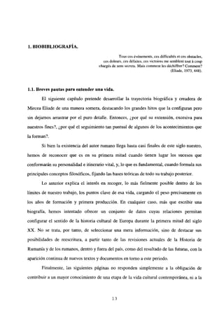 1. BIOBIBLIOGRAFIA.
Tous ces événements, ces difficultés et ces obstacles,
ces doleurs, ces défaites, ces victoires me semblent tout á coup
chargés de sens secrets. Mais comment les déchiffrer? Comment?
(Eliade, 1973, 448).
1.1. Breves pautas para entender una vida.
El siguiente capítulo pretende desarrollar la trayectoria biográfica y creadora de
Mircea Eliade de una manera somera, destacando los grandes hitos que la configuran pero
sin dejamos arrastrar por el puro detalle. Entonces, ¿por qué su extensión, excesiva para
nuestros fines?, ¿por qué el seguimiento tan puntual de algunos de los acontecimientos que
la forman?.
Si bien la existencia del autor rumano llega hasta casi finales de este siglo nuestro,
hemos de reconocer que es en su primera mitad cuando tienen lugar los sucesos que
conformarán su personalidad e itinerario vital, y, lo que es fundamental, cuando formula sus
principales conceptos filosóficos, fijando las bases teóricas de todo su trabajo posterior.
Lo anterior explica el interés en recoger, lo más fielmente posible dentro de los
limites de nuestro trabajo, los puntos clave de esa vida, cargando el peso precisamente en
los años de formación y primera producción. En cualquier caso, más que escribir una
biografía, hemos intentado ofrecer un conjunto de datos cuyas relaciones permitan
configurar el sentido de la historia cultural de Europa durante la primera mitad del siglo
XX. No se trata, por tanto, de seleccionar una mera información, sino de destacar sus
posibilidades de reescritura, a partir tanto de las revisiones actuales de la Historia de
Rumania y de los rumanos, dentro y fuera del país, como del resultado de las futuras, con la
aparición continua de nuevos textos y documentos en tomo a este periodo.
Finalmente, las siguientes páginas no responden simplemente a la obligación de
contribuir a un mayor conocimiento de una etapa de la vida cultural contemporánea, ni a la
‘3
 