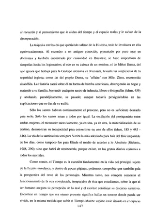 al recuerdo y al pensamiento que le aislan del tiempo y el espacio reales y le salvan de la
desesperación.
La tragedia estriba en que queriendo salirse de la Historia, todo le involucra en ella
equivocadamente. Al esconder a un antiguo conocido, presentado por puro azar en
Alemania y también encontrado por casualidad en Bucarest, se hace sospechoso de
simpatías hacia los legionarios; el eco en su cabeza de un nombre, el de Mihai Duma, del
que ignora que trabaja para la Gestapo alemana en Rumania, levanta las suspicacias de la
seguridad inglesa; como las del propio Duma, su “affaire” con Mlle. Zissu, reconocida
aliadófila. La Historia caerá sobre él en forma de bomba americana, destruyendo su hogar y
matando a su familia, borrando cualquier rastro de infancia, libros o fotografías (idem, 459)
y anulando, paradójicamente, su pasado; aunque todavía persiguiéndolo en las
explicaciones que se dan de su exilio.
Sólo los santos habitan continuamente el presente, pero no es suficiente desearlo
para serlo. Sólo los santos aman a todos por igual. La oscilación del protagonista entre
ambas mujeres, el reconocer sucesivamente, ya en una, ya en otra, la materialización de su
destino, demuestran su incapacidad para convertirse en uno de ellos (idem, 185 y 445 -
446). La vía de la santidad no será para Vizim la más adecuada para huir del fluir imparable
de los días, como tampoco fue para Eliade el medio de acceder a lo Absoluto (Ricketts,
1988, 290); sino que habrá de reconocerla, porque existe, en los gestos diarios comunes a
todos los mortales.
Como vemos, el Tiempo es la cuestión fundamental en la vida del principal sujeto
de la ficción novelesca; y dentro de pocas páginas, podremos comprobar que también guía
la perspectiva del resto de los personajes. Mientras tanto, nos compete comentar el
funcionamiento de la otra coordenada, inseparable de ésta que estudiamos, sobre la que el
ser humano asegura su percepción de lo real y el escritor construye su discurso narrativo.
Encontrar un tiempo que sea eterno presente significa hallar un terreno donde pueda ser
vivido, en la misma medida que sufrir el Tiempo-Muerte supone estar situado en el espacio
147
 