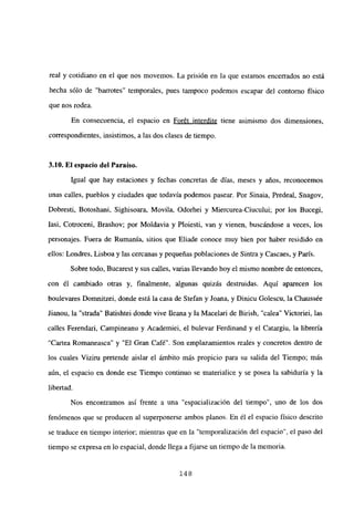 real y cotidiano en el que nos movernos. La prisión en la que estamos encerrados no está
hecha sólo de “barrotes” temporales, pues tampoco podemos escapar del contorno físico
que nos rodea.
En consecuencia, el espacio en Forét interdite tiene asimismo dos dimensiones,
correspondientes, insistimos, a las dos clases de tiempo.
3.10. EJ espacio del Paraíso.
Igual que hay estaciones y fechas concretas de días, meses y años, reconocemos
unas calles, pueblos y ciudades que todavía podemos pasear. Por Sinaia, Predeal, Snagov,
Dobresti, Botoshani, Sighisoara, Movila, Odorhei y Miercurea-Ciucului; por los Bucegi,
Iasi, Cotroceni, Brashov; por Moldavia y Ploiesti, van y vienen, buscándose a veces, los
personajes. Fuera de Rumania, sitios que Eliade conoce muy bien por haber residido en
ellos: Londres, Lisboa y las cercanas y pequeñas poblaciones de Sintra y Cascaes, y París.
Sobre todo, Bucarest y sus calles, varias llevando hoy el mismo nombre de entonces,
con él cambiado otras y, finalmente, algunas quizás destruidas. Aquí aparecen los
boulevares Domnitzei, donde está la casa de Stefan y Joana, y Dinicu Golescu, la Chaussée
Jianou, la “strada” Batishtei donde vive Illeana y la Macelari de Birish, “calea” Victoriei, las
calles Ferendari, Campineanu y Academiei, el bulevar Ferdinand y el Catargiu, la librería
“Cartea Romaneasca’ y “El Gran Café”. Son emplazamientos reales y concretos dentro de
los cuales Viziru pretende aislar el ámbito más propicio para su salida del Tiempo; más
aún, el espacio en donde ese Tiempo continuo se materialice y se posea la sabiduría y la
libertad.
Nos encontramos así frente a una “espacialización del tiempo”, uno de los dos
fenómenos que se producen al superponerse ambos planos. En él el espacio físico descrito
se traduce en tiempo interior; mientras que en la “temporalización del espacio”, el paso del
tiempo se expresa en lo espacial, donde llega a fijarse un tiempo de la memoria.
148
 