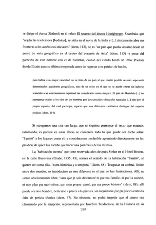 se dirige el doctor Zerlendi en el relato El secreto del doctor Honi2berger. Shambala, que
“según las tradiciones [budistas], se sitúa en el norte de la India y [...] únicamente abre sus
fronteras a los auténticos iniciados” (idem, 112), no es “un país que pueda situarse desde un
punto de vista geográfico en el centro del corazón de Asia” (idem, 113) -a pesar del
parecido de este nombre con el de Sambhal, ciudad del estado hindú de Uttar Pradesh
donde Eliade pasa su última temporada antes de regresar a su patria-; de hecho,
para hablar con mayor exactitud, no se trata de un país al que resulte posible acceder superando
determinados accidentes geográficos, sino de un reino en el que no se puede entrar sin haberse
sometido a un entrenamiento espiritual tan complicado como enérgico. El país de Shambala [.41 no
permanece oculto a los ojos de los hombres por desconocidos obstáculos naturales [...] sino por el
propio espacio, del cual participa, espacio que una diferencia cualitativa distingue del espacio
profano (idem, 114).
Si recogemos una cita tan larga, que ni siquiera pertenece al texto que estamos
estudiando, es porque en estas lineas se concentra todo lo que puede ser dicho sobre
“Sambó” y los lugares como él, y consideramos preferible aprenderlo directamente en las
palabras de quien las escribe que hacer una paráfrasis de las mismas.
La “habitación secreta” que tiene reservada años después Stefan en el Hotel Boston,
en la calle Bucovina (Eliade, 1955, 83), reitera el sentido de la habitación “Sambó”, al
querer ser como ella, “extra-histórica y a-temporal” (idem, 88). Traspasar su umbral, limite
entre dos mundos, es introducirse en uno diferente en el que no hay limitaciones. Allí, se
siente absolutamente libre, “sans que je sois déterminé ni par ma famille, ni par la société,
ni non plus par moi-m6me, par mon propre passé, par ma prope histoire” (idem, 88); allí
puede ser otro hombre, dedicarse a placer a la pintura, sin inquietarse por prejuicios como la
falta de pericia técnica (idem, 67). No obstante, no podrá impedir que el cuarto sea
clausurado por la irrupción, representada por Ioachim Teodorescu, de la Historia en su
150
 