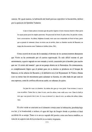 interior. De igual manera, la habitación del hotel parisino reproduce la bucarestina, incluso
por la aparición de Spiridon Vadastra:
Lune et lautre piéces n’avaient que des portes légéres et leurs cloisons étaient si fines quon
les aurait prises pour de simples paravents. Qn percevait les bruits les plus ténus, les pas des voisins,
leurs conversations. Au début. Stéphane écoutait, mais sans tout comprendre de bout en bout, parce
que sa pensée le ramenait, douze ou treize ans en arriére, dans sa chambre secréte de Bucarest, au
temps des discussions entre Vadastra et Aréthia (idem, 584).
Como ocurrió en el caso de la santidad, el devenir de los acontecimientos demuestra
que Viziru se ha aventurado por el camino equivocado. Es más difícil recrear el, por
antonomasia, espacio sagrado en uno cerrado y social, construido por el hombre, por mucho
que sea “el centro del mundo”, que en un paraje abierto en la Naturaleza. En consecuencia,
es completamente lógico que el primer paso en su destino se produzca en el bosque de
Baneasa, en las afueras de Bucarest, y el definitivo en el de Royaumont. Si Viziru e lleana
(con su coche) han de enconcrarse para culminar su historia, no cabe duda de que será en
una espesura, como le confiesa ella en un sueño, no sabemos de quien:
J’ai peur de vous it la lumiére. Au milieu des gens je vous perds. Vous revenez it vous et
vous m’oubliez. Jaime 6tre ici, dans le noir, sous les arbres, toute seule avec vous. Dans la forét je
sens que vous pouvez ¿tre it moi. Je vous al retrouv¿ ici, dans le noir, au milieu des arbres (idem,
362).
El color verde se convierte en el elemento común entre la habitación, percibida bajo
esa luz, y la frondosidad, e incluso, el agua del lago de Snagov donde se produce el fatal
accidente de su amigo. Tanto si es un eco sagrado del paraíso como una fuerza maléfica, se
trata de un aspecto más de la revelación en su matriz originaria.
151
 