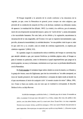 El bosque responde a la armonía de lo creado conforme a las directrices de lo
sagrado, ya que, como la Naturaleza en general, posee siempre un valor religioso, que
procede de su condición de creación de Dios y de declarar, mediante sus diferentes modos
de aparecer, la totalidad del Ser (Eliade, 1967). La ciudad y los edificios, por el contrario,
nacen de una disposición racional del espacio, ajena a la “razón divina” y atenta únicamente
a las necesidades humanas. Por otro lado, en los árboles y la vegetación, encontramos la
encarnación de la vida inagotable, del Cosmos vivo que se regenera incesantemente y que,
por ello, alcanza la inmortalidad y la realidad absoluta: “en una palabra: todo lo que es, todo
lo que está vivo y es creador, está en estado de continua regeneración, se expresa por
símbolos vegetales” (198 íd, 315).
Si a grandes rasgos la consideración mítico-simbólica del bosque es universal, hay
que atender además a que, por razones históricas ya aludidas páginas atrás, el bosque es
para el rumano en particular, como lo demuestra el papel importantísimo que juega en la
poesía popular, su casa y su hermano, sentimiento en el que nace su profunda identificación
con la Naturaleza.
En Forét interdite el verdadero lugar mítico donde no existe la muerte, es el huerto y
la granja de Anisie, cerca de Sighisoara, que éste ha convertido en “un edén atemporal, un
trozo de ‘mundo primitivo’, de ‘mundo prehistórico’, semejante de algún modo al mundo ‘en
el que encontramos el inicio de cualquier ciclo’: ‘el mundo creador de mitos”’ (Micu, 1991,
xx). Como si fuera un cuento, con ese tono que en realidad le corresponde, le describe
Stefan el sitio a su hijo Razvan:
Au dclii des montagnes, au delá des foréts, 1...] s’étend le pays du roi Anisie. II ressemble au
nótre, et pourtant u n’est pas tout it fait pareil. II y a lá-bas, comme chez nous, des jardins et des
prairies, avec des arbres fruitiers, mais il y a aussi autre chose. Ecoute bien, si tu veux comprendre
Ihistoire du roi Anisie. Lá-bas, au delá des montagnes, séléve une maison blanche dont personne ne
peut s’approcher. On nc peut pas sen approcher parce quelle est trop blanche. [.1 Personne ne peut
152
 