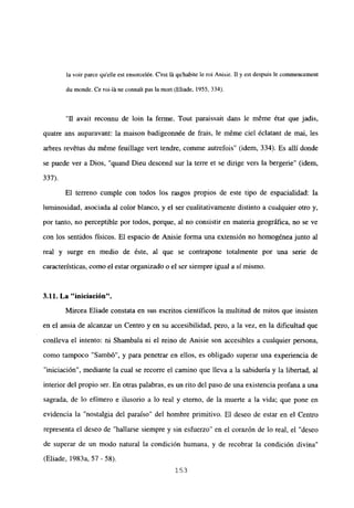 la voir parce quelle est ensorcelée. C’est It quhabite le roi Anisie. II y est despuis le commencement
du monde. Ce roi-litne connait pas la mort (Eliade, 1955, 334).
“II avait reconnu de bm la ferme. Tout paraissait dans le m6me état que jadis,
quatre ans auparavant: la maison badigeonnée de frais, le méme ciel éclatant de mal, les
arbres rev6tus du méme feuillage vert tendre, coinme autrefois” (idem, 334). Es allí donde
se puede ver a Dios, “quand Dieu descend sur la terre et se dirige vers la bergerie” (idem,
337).
El terreno cumple con todos los rasgos propios de este tipo de espacialidad: la
luminosidad, asociada al color blanco, y el ser cualitativamente distinto a cualquier otro y,
por tanto, no perceptible por todos, porque, al no consistir en materia geográfica, no se ve
con los sentidos físicos. El espacio de Anisie forma una extensión no homogénea junto al
real y surge en medio de éste, al que se contrapone totalmente por una serie de
características, como el estar organizado o el ser siempre igual a sí mismo.
3.11. La ‘iniciacion”
Mircea Eliade constata en sus escritos científicos la multitud de mitos que insisten
en el ansia de alcanzar un Centro y en su accesibilidad, pero, a la vez, en la dificultad que
conlíeva el intento: ni Shambala ni el reino de Anisie son accesibles a cualquier persona,
como tampoco “Sambó”, y para penetrar en ellos, es obligado superar una experiencia de
“iniciación”, mediante la cual se recorre el camino que lleva a la sabiduría y la libertad, al
interior del propio ser. En otras palabras, es un rito del paso de una existencia profana a una
sagrada, de lo efímero e ilusorio a lo real y eterno, de la muerte a la vida; que pone en
evidencia la “nostalgia del paraíso” del hombre primitivo. El deseo de estar en el Centro
representa el deseo de “hallarse siempre y sin esfuerzo” en el corazón de lo real, el “deseo
de superar de un modo natural la condición humana, y de recobrar la condición divina”
(Eliade, 1983a, 57 - 58).
153
 
