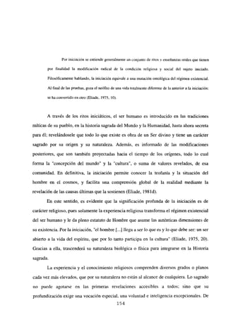 Por iniciación se entiende generalmente un conjunto de ritos y enseñanzas orales que tienen
por finalidad la modificación radical de la condición religiosa y socia! del sujeto iniciado.
Filosóficamente hablando, la iniciación equivale a una mutación ontológica del régimen existencial.
Al final de las pruebas, goza el neófito de una vida totalmente diferente de la anterior a la iniciación:
se ha convertido en otro (Eliade, 1975, lO).
A través de los ritos iniciáticos, el ser humano es introducido en las tradiciones
míticas de su pueblo, en la historia sagrada del Mundo y la Humanidad, hasta ahora secreta
para él; revelándosele que todo lo que existe es obra de un Ser divino y tiene un carácter
sagrado por su origen y su naturaleza. Además, es informado de las modificaciones
posteriores, que son también proyectadas hacia el tiempo de los orígenes, todo lo cual
forma la “concepción del mundo” y la “cultura”, o suma de valores revelados, de esa
comunidad. En definitiva, la iniciación permite conocer la teofanía y la situación del
hombre en el cosmos, y facilita una comprensión global de la realidad mediante la
revelación de las causas últimas que la sostienen (Eliade, 198 íd).
En este sentido, es evidente que la significación profunda de la iniciación es de
carácter religioso, pues solamente la experiencia religiosa transforma el régimen existencial
del ser humano y le da pleno estatuto de Hombre que asume las auténticas dimensiones de
su existencia. Por la iniciación, “el hombre ji...] llega a ser lo que es y lo que debe ser: un ser
abierto a la vida del espíritu, que por lo tanto participa en la cultura” (Eliade, 1975, 20).
Gracias a ella, trascenderá su naturaleza biológica o física para integrarse en la Historia
sagrada.
La experiencia y el conocimiento religiosos comprenden diversos grados o planos
cada vez más elevados, que por su naturaleza no están al alcance de cualquiera. Lo sagrado
no puede agotarse en las primeras revelaciones accesibles a todos; sino que su
profundización exige una vocación especial, una voluntad e inteligencia excepcionales. De
154
 