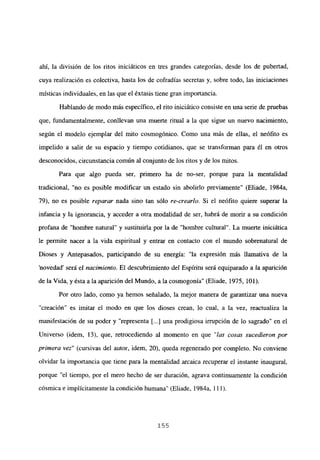 ahí, la división de los ritos iniciáticos en tres grandes categorías, desde los de pubertad,
cuya realización es colectiva, hasta los de cofradías secretas y, sobre todo, las iniciaciones
místicas individuales, en las que el éxtasis tiene gran importancia.
Hablando de modo más específico, el rito iniciático consiste en una serie de pruebas
que, fundamentalmente, conllevan una muerte ritual a la que sigue un nuevo nacimiento,
según el modelo ejemplar del mito cosmogónico. Como una más de ellas, el neófito es
impelido a salir de su espacio y tiempo cotidianos, que se transforman para él en otros
desconocidos, circunstancia común al conjunto de los ritos y de los mitos.
Para que algo pueda ser, primero ha de no-ser, porque para la mentalidad
tradicional, “no es posible modificar un estado sin abolirlo previamente” (Eliade, 1984a,
79), no es posible reparar nada sino tan sólo re-crearlo. Si el neófito quiere superar la
infancia y la ignorancia, y acceder a otra modalidad de ser, habrá de morir a su condición
profana de “hombre natural” y sustituirla por la de “hombre cultural”. La muerte iniciática
le permite nacer a la vida espiritual y entrar en contacto con el mundo sobrenatural de
Dioses y Antepasados, participando de su energía: “la expresión más llamativa de la
novedad’ será el nacimiento. El descubrimiento del Espíritu será equiparado a la aparición
de la Vida, y ésta a la aparición del Mundo, a la cosmogonía” (Eliade, 1975, 101).
Por otro lado, como ya hemos señalado, la mejor manera de garantizar una nueva
“creación” es imitar el modo en que los dioses crean, lo cual, a la vez, reactualiza la
manifestación de su poder y “representa [...] una prodigiosa irrupción de lo sagrado” en el
Universo (idem, 13), que, retrocediendo al momento en que “las cosas sucedieron por
primera vez” (cursivas del autor, idem, 20), queda regenerado por completo. No conviene
olvidar la importancia que tiene para la mentalidad arcaica recuperar e] instante inaugural,
porque “el tiempo, por el mero hecho de ser duración, agrava continuamente la condición
cósmica e implícitamente la condición humana” (Eliade, 1984a, 111).
155
 