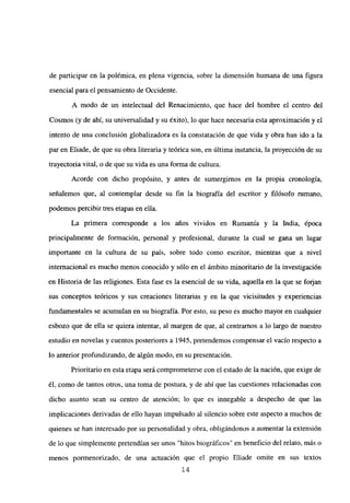 de participar en la polémica, en plena vigencia, sobre la dimensión humana de una figura
esencial para el pensamiento de Occidente.
A modo de un intelectual del Renacimiento, que hace del hombre el centro del
Cosmos (y de ahí, su universalidad y su éxito), lo que hace necesaria esta aproximación y el
intento de una conclusión globalizadora es la constatación de que vida y obra han ido a la
par en Eliade, de que su obra literaria y teórica son, en última instancia, la proyección de su
trayectoria vital, o de que su vida es una forma de cultura.
Acorde con dicho propósito, y antes de sumergimos en la propia cronología,
señalemos que, al contemplar desde su fin la biografía del escritor y filósofo mmano,
podemos percibir tres etapas en ella.
La primera corresponde a los años vividos en Rumania y la India, época
principalmente de formación, personal y profesional, durante la cual se gana un lugar
importante en la cultura de su país, sobre todo como escritor, mientras que a nivel
internacional es mucho menos conocido y sólo en el ámbito minoritario de la investigación
en Historia de las religiones. Esta fase es la esencial de su vida, aquella en la que se forjan
sus conceptos teóricos y sus creaciones literarias y en la que vicisitudes y experiencias
fundamentales se acumulan en su biografía. Por esto, su peso es mucho mayor en cualquier
esbozo que de ella se quiera intentar, al margen de que, al centramos a lo largo de nuestro
estudio en novelas y cuentos posteriores a 1945, pretendemos compensar el vacío respecto a
lo anterior profundizando, de algún modo, en su presentación.
Prioritario en esta etapa será comprometerse con el estado de la nación, que exige de
él, como de tantos otros, una toma de postura, y de ahí que las cuestiones relacionadas con
dicho asunto sean su centro de atención; lo que es innegable a despecho de que las
implicaciones derivadas de ello hayan impulsado al silencio sobre este aspecto a muchos de
quienes se han interesado por su personalidad y obra, obligándonos a aumentar la extensión
de lo que simplemente pretendían ser unos “hitos biográficos” en beneficio del relato, más o
menos pormenorizado, de una actuación que el propio Eliade omite en sus textos
14
 