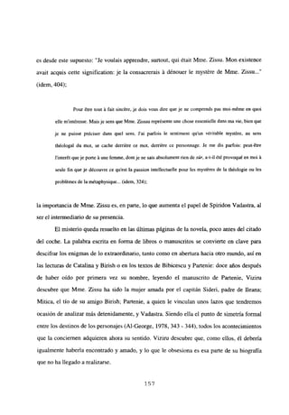 es desde este supuesto: “Je voulais apprendre, surtout, qui était Mme. Zissu. Mon existence
avait acquis cette signification: je la consacrerais á dénouer le mystére de Mme. Zissu...”
(idem, 404);
Pour étre tout it fait sincére, je dois vous dire que je ne comprends pas moi-méme en quoi
elle m’intéresse. Mais je sens que Mme. Zisssu représente une chose essentielle dans ma vie, bien que
je ne puisse préciser dans quel sens. Sai parfois le sentiment qu’un véritable myst&e, au sens
th¿ologal du mot, se cache derriére ce mot, derriére ce personnage. Se me dis parfois: peut-étre
l’interét queje porte it une femme, dont je ne sais absolument den de s,2r, a-t-il été provoqué en moi it
seule fin que je découvre ce qu’est la passion intellectuelle pour les mystéres de la théologie ou les
problémes de la métaphysique... (idem, 324);
la importancia de Mme. Zissu es, en parte, lo que aumenta el papel de Spiridon Vadastra, al
ser el intermediario de su presencia.
El misterio queda resuelto en las últimas páginas de la novela, poco antes del citado
del coche. La palabra escrita en forma de libros o manuscritos se convierte en clave para
descifrar los enigmas de lo extraordinario, tanto como en abertura hacia otro mundo, así en
las lecturas de Catalina y Birish o en los textos de Bibicescu y Partenie: doce años después
de haber oído por primera vez su nombre, leyendo el manuscrito de Partenie, Viziru
descubre que Mme. Zissu ha sido la mujer amada por el capitán Sideri, padre de fleana;
Mitica, el tío de su amigo Birish; Partenie, a quien le vinculan unos lazos que tendremos
ocasión de analizar más detenidamente, y Vadastra. Siendo ella el punto de simetría formal
entre los destinos de los personajes (Al-George, 1978, 343 - 344), todos los acontecimientos
que la conciernen adquieren ahora su sentido. Viziru descubre que, como ellos, él debería
igualmente haberla encontrado y amado, y lo que le obsesiona es esa parte de su biografía
que no ha llegado a realizarse.
157
 