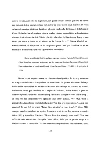 dans ta caveme, dans cette ¡le magnifique, aux quatre sources, cette Ile que nous ne voyons
pas mais qui doit se trouver quelque part, autour de nous” (idem, 332). También en Joana
subyace el arquetipo clásico de Penélope, tal como en el coche de fleana, el de la barca de
Carón. De hecho, las referencias a mitos y pruebas clásicos son explícitas y abundantes en
el texto, desde el amor fatal de Tristán e Isolda, a la salida del laberinto de Teseo, o a un
Orfeo que busca a lleana en el infierno de la Europa de la 2a Guerra Mundial, etc.
Paradójicamente, el historiador de las religiones quiere creer que la utilización de tal
material es inconsciente y que sólo a posteriori es descubierto:
Hier et avant-hierj’ai ¿cnt les quelques pages qui concluent lépisode Stéphane it Lisbonne.
J’ai ¿té étonné de remarquer, aprés coup, que les images qui dominent laventure Stépbane-SteIla
Zissu, répétentdans un certain sens lépisode Ulysse-Calypso (Eliade, 1973, 116: 23 de noviembre de
1950).
Bursuc es, por su parte, una de las criaturas más enigmáticas del texto, y su sentido
no se agota en decir que es la segunda de las tentaciones a las que nos referíamos. Stefan ya
había tenido oportunidad de tratarlo en Bucarest; sin embargo, su contacto se reanuda
fuertemente desde que coinciden en la región de Moldavia, donde Bursuc le pone de
continuo a prueba y le incita a enfrentárselo y a resistirlo: “Essayez de lutter contre moi [...]
Je veux peut-6tre simplement vous éprouver, vous tenter” (Eliade, 1955, 482), “Pour la
premiére fois, la doute m’a pénétré etje lui ai dit: ‘Peut-étre avez-vous raison Mais il s’est
approché de moi [...] en criant: “Faites bien attention! Je vous ~ (idem, 512).
Aunque sacerdote ortodoxo, es alguien demoníaco y así lo ven los restantes personajes
(idem, 509) y lo confiesa él mismo: “Ne me dites rien, sinon je vous vends! C’est mon
métier de vous vendre tous, lun aprés lautre” (idem, 517), que tan pronto instiga a la
blafemia como a la conversión: “‘Si vous avez du courage et si vous étes un homme, venez
159
 