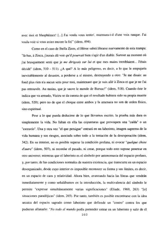 avec moi et blasphémez! [...] J’ai voulu vous tenter’, murmura-t-il dune voix rauque. Jal
voulu voir si vous aviez encore la foi”’ (idem, 494).
Como en el caso de Stella Zissu, el Héroe sabrá librarse nuevamente de esta trampa:
“lá-bas, á Zinca, jaurais dO voir qu’ilpourrait bien sagir dun diable. Surtout au moment oú
j’ai brusquement senti que je me dirigeais sur lul et que mes mains tremblaient... Jétais
décidé” (idem, 510 - 511). ¿A qué? A lo más peligroso, es decir, a lo que le empujaría
inevitablemente al desastre, a perderse a sí mismo, destruyendo a otro: “Je me disais: au
fond plus rien n’a aucun sens pour moi, maintenant que je suis allé á Zinca et que je ne l’ai
pas retrouvée. Au moins, queje sauve le monde de Bursuc!” (idem, 518). Cuando éste le
índica que va armado, Viziru se da cuenta de que el resultado hubiera sido su propia muerte
(idem, 520); pero no de que el choque entre ambos y la amenaza no son de orden físico,
sino espiritual.
Pese a lo que pueda deducirse de lo que llevamos escrito, la prueba más dura es
simplemente la vida. No faltan en ella las coyunturas que provoquen una “caída” o un
“extravío”. Una y otra vez “el que persigue” entrará en un laberinto, imagen suprema de la
vida humana y sus nesgos, asociada sobre todo a la tentación de la desesperación (idem,
342). En su interior, no es posible superar la condición profana, ni evocar “quelque chose
d’autre” (idem, 507), ni recordar el pasado, ni crear, porque todo esto supone penetrar en
otro universo; mientras que el laberinto es el símbolo por antonomasia del espacio profano,
y, por tanto, de las condiciones normales de nuestra existencia, que transcurre en un espacio
desorganizado, desde cuyo interior es imposible reconocer su forma y sus limites, es decir,
en un espacio de caos y relatividad. Ahora bien, avanzando hacia las líneas que vendrán
inmediatamente y como señalábamos en la introducción, la multivalencia del símbolo le
permite “expresar simultáneamente varias significaciones” (Eliade, 1969, 263) “[o]
situaciones paradójicas” (idem, 265). Por tanto, también es posible encontrarse con la idea
arcaica del espacio sagrado como laberinto que defiende un “centro” contra los que
pudieran allanarlo: “No todo el mundo podía pretender entrar en un laberinto y salir de él
160
 