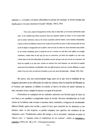 indemne; [...] evitaba o al menos dificultaba la entrada del enemigo, al mismo tiempo que
dejaba pasar a los que conocían el trazado” (Eliade, 198 íd, 383).
Vous savez, reprit-il brusquement, [it-bits,dans le labyrinthe, je me sentais enfermé de toutes
parts. II me semblait que jétais prisonnier dans une immense sphére de métal. Je nen voyais nulle
partía surface intérieure, mais je me sentais cependant enfermé dedans, d’une maniére irrémédiable.
Jaurais eu beau me débatire avancer bm, le plus bm possible du centre, le plus bm possible de mon
point de départ et m’approcher de la sphére, cette enceinte de métal me serait demeurée inaccessible.
le me sentais condamné, pour le restant de ma vie, it tourner en rond dans cette sphére, en aveugle,
inutilment, comme dans la nuit que j’en aie en conscience, j’ai brisé ma coquille et je suis sorti,
comme dans la nuit dun laberyntbe. Et pourtant, un jour. presque sans quejen aie eu conscience, jal
brisé ma coquille et je suis sorti, comme on sortirait d’un oeuf immense, un oeuf dont la coquille
aurait paru bors d’atteinte, invuinérable, telle une dalle de pierre, mais qui, it peine effleurée, se serait
brisée. Etje suis sorti,j’ai retrouv¿ la lumiére, je me suis sauvé du laberynthe... (Eliade, 1955, 220).
De nuevo, una cita excesivamente larga, pero en la que está la totalidad de las
imágenes presentes en las reflexiones de todas las culturas sobre la situación del Hombre en
el Cosmos: por supuesto, el dédalo; la concha, el huevo, la esfera de metal. Salvarse es
salir, encontrar la luz, romper la cáscara o escapar de la prisión.
Profundizar en cualquiera de los símbolos anteriores nos llevaría igual de lejos en
esta línea y nos ayudaría a comprender mejor la novela. Nosotros ahondaremos en el del
vientre de la ballena, más cercano a nuestras raíces culturales y religiosas de occidentales
(Mircea Eliade, quien esto escribe y quien lo lee), pero isomorfo de los anteriores y con
idéntico valor. A este respecto, se podría comparar con capítulos del estudioso de las
religiones como “Simbolismos indios del tiempo y de la eternidad”, dedicado en parte al
“Huevo roto”, o “Apuntes sobre el simbolismo de las conchas”, ambos en Imá2enes y
símbolos (1983a, 84 -86 y 143 - 145, respectivamente).
161
 
