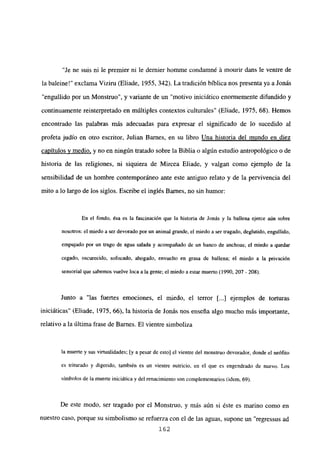“Je ne suis ni le premier ni le demier homme condamné á mourir dans le ventre de
la baleine!” exclama Viziru (Eliade, 1955, 342). La tradición bíblica nos presenta ya a Jonás
“engullido por un Monstruo”, y variante de un “motivo iniciático enormemente difundido y
continuamente reinterpretado en múltiples contextos tulturales” (Eliade, 1975, 68). Hemos
encontrado las palabras más adecuadas para expresar el significado de lo sucedido al
profeta judío en otro escritor, Julian Banes, en su libro Una historia del mundo en diez
capítulos y medio, y no en ningún tratado sobre la Biblia o algún estudio antropológico o de
historia de las religiones, ni siquiera de Mircea Eliade, y valgan como ejemplo de la
sensibilidad de un hombre contemporáneo ante este antiguo relato y de la pervivencia del
mito a lo largo de los siglos. Escribe el inglés Barnes, no sin humor:
En el fondo, ésa es la fascinación que la historia de Jonás y la ballena ejerce aún sobre
nosotros: el miedo a ser devorado por un animal grande, el miedo a ser tragado, deglutido, engullido,
empujado por un trago de agua salada y acompañado de un banco de anchoas; el miedo a quedar
cegado, oscurecido, sofocado, ahogado, envuelto en grasa de ballena; el miedo a la privación
sensorial que sabemos vuelve loca a la gente; el miedo a estar muerto (1990, 207- 208).
Junto a “las fuertes emociones, el miedo, el tenor ji...] ejemplos de torturas
iniciáticas” (Eliade, 1975, 66), la historia de Jonás nos enseña algo mucho más importante,
relativo a la última frase de Barnes. El vientre simboliza
la muerte y sus virtualidades: [y a pesar de esto] el vientre del monstruo devorador, donde el neófito
es triturado y digerido, también es un vientre nutricio, en el que es engendrado de nuevo. Los
símbolos de la muerte iniciática y del renacimiento son complementarios (idem, 69).
De este modo, ser tragado por el Monstruo, y más aún si éste es marino como en
nuestro caso, porque su simbolismo se refuerza con el de las aguas, supone un “regressus ad
162
 