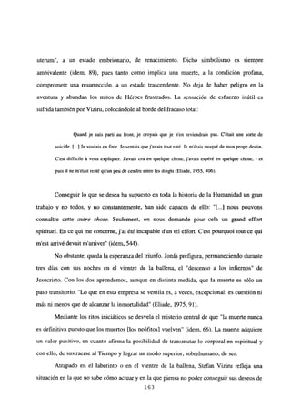 uterum”, a un estado embrionario, de renacimiento. Dicho simbolismo es siempre
ambivalente (idem, 89), pues tanto como implica una muerte, a la condición profana,
compromete una resurrección, a un estado trascendente. No deja de haber peligro en la
aventura y abundan los mitos de Héroes frustrados. La sensación de esfuerzo inútil es
sufrida también por Viziru, colocándole al borde del fracaso total:
Quand je suis pali au front, je croyais que je n’en reviendrais pas. C’était une sorte de
suicide. [...] Je voulais en finir. Je sentaisque javais tout raté. Se métais moqué de mon prope destin.
C’est difficiie it vous expliquer. Javais cru en queique chose, javais espéré en quelque chose, - et
puis il ne m’était resté qu’un peu de cendre entre les doigts (Eliade, 1955, 406).
Conseguir lo que se desea ha supuesto en toda la historia de la Humanidad un gran
trabajo y no todos, y no constantemente, han sido capaces de ello: “[JI nous pouvons
connattre cette autre chose. Seulement, on nous demande pour cela un grand effort
spirituel. En ce qui me concenie, j’ai été incapable d’un tel effort. C’est pourquoi tout ce qui
ni est arrivé devail marriver” (idem, 544).
No obstante, queda la esperanza del triunfo. Jonás prefigura, permaneciendo durante
tres días con sus noches en el vientre de la ballena, el “descenso a los infiernos” de
Jesucristo. Con los dos aprendemos, aunque en distinta medida, que la muerte es sólo un
paso transitorio. “Lo que en esta empresa se ventila es, a veces, excepcional: es cuestión ni
mas ni menos que de alcanzar la inmortalidad” (Eliade, 1975, 91).
Mediante los ritos iniciáticos se desvela el misterio central de que “la muerte nunca
es definitiva puesto que los muertos [los neófitosl vuelven” (idem, 66). La muerte adquiere
un valor positivo, en cuanto afirma la posibilidad de transmutar lo corporal en espiritual y
con ello, de sustraerse al Tiempo y lograr un modo superior, sobrehumano, de ser.
Atrapado en el laberinto o en el vientre de la ballena, Stefan Viziru refleja una
situación en la que no sabe cómo actuar y en la que piensa no poder conseguir sus deseos de
163
 