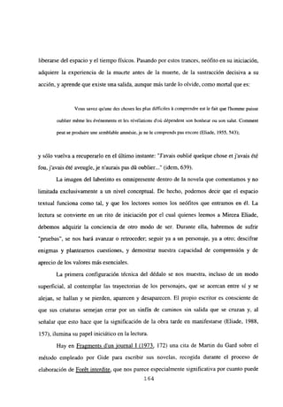 liberarse del espacio y el tiempo físicos. Pasando por estos trances, neófito en su iniciación,
adquiere la experiencia de la muerte antes de la muerte, de la sustracción decisiva a su
acción, y aprende que existe una salida, aunque más tarde lo olvide, como mortal que es:
Vous savez qu’une des choses les plus difficiles it comprendre est le fait que 1’homme puisse
oublier méme les év¿nements et les révélations d’oú dépendent son bonheur ou son salut. Comment
peut se produire une semblable amnésie, je ne le comprends pas encore (Eliade, 1955, 543);
y sólo vuelva a recuperarlo en el último instante: “J’avais oublié quelque chose et j’avais été
fou, j’avais été aveugle, je naurais pas dú oublier (idem. 639).
La imagen del laberinto es omnipresente dentro de la novela que comentamos y no
limitada exclusivamente a un nivel conceptual. De hecho, podemos decir que el espacio
textual funciona como tal, y que los lectores somos los neófitos que entramos en él. La
lectura se convierte en un rito de iniciación por el cual quienes leemos a Mircea Eliade,
debemos adquirir la conciencia de otro modo de ser. Durante ella, habremos de sufrir
“pruebas”, se nos hará avanzar o retroceder; seguir ya a un personaje, ya a otro; descifrar
enigmas y planteamos cuestiones, y demostrar nuestra capacidad de comprensión y de
aprecio de los valores más esenciales.
La primera configuración técnica del dédalo se nos muestra, incluso de un modo
superficial, al contemplar las trayectorias de los personajes, que se acercan entre sí y se
alejan, se hallan y se pierden, aparecen y desaparecen. El propio escritor es consciente de
que sus criaturas semejan errar por un sinfín de caminos sin salida que se cruzan y, al
señalar que esto hace que la significación de la obra tarde en manifestarse (Eliade, 1988,
157), ilumina su papel iniciático en la lectura.
Hay en Fragments d’un iournal 1(1973, 172) una cita de Martin du Gard sobre el
método empleado por Gide para escribir sus novelas, recogida durante el proceso de
elaboración de Foret interdite, que nos parece especialmente significativa por cuanto puede
164
 