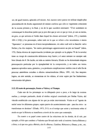 ser, de igual manera, aplicada a él mismo. Así, nuestro autor parece no utilizar ningún plan
preestablecido de diseño argumental (él mismo confiesa que sólo es vagamente consciente
de la escena primera y la final, y no de lo que sucederá entretanto: “C’est seulement en
commen~ant la deuxiéme partie queje puis dire queje sais ce queje veux,je sais au moins,
en gros, ce qui arrivera et l’ordre dans lequel les choses arriveront” [idem, 173; y también
108 ó 219]) y los personajes, sobre todo en lo que se refiere a los secundarios o meros
“figurantes”, se presentan en el texto inesperadamente, sin saber cuál será su función: salvo
Stefan y las dos mujeres, “les autres personnages apparaissaient un peu au hasard” (idem,
173). Dicha técnica de improvisación (evidente por ejemplo en la página 79 de la novela)
tiene un riesgo de construcción defectuosa muy fuerte y el autor rumano no siempre sale
bien librado de él. De hecho, en toda su carrera literaria, Eliade no ha demostrado ninguna
preocupación particular por la ejemplaridad de la composición, y en todos sus textos
aparecen episodios raros, gratuitos, y se producen complicaciones inútiles con el sólo fin de
procurar atmósferas extrañas o efectos sensacionalistas (Micu, 1991, vii). Sus mayores
logros, en este sentido, se encuentran en los relatos, al estar sujeto por las limitaciones
estructurales del género.
3.12. El resto de personajes, frente a Viz¡ru y el Tiempo.
Cada uno de los personajes se va dibujando poco a poco, a lo largo de escenas
sueltas, y siempre partiendo, desde el núcleo original constituido por Stefan Viziru, del
vínculo establecido con alguno de los que ya están interviniendo. Viziru es el “‘agente de
unión’ entre los diferentes grupos, sujeto pasivo de acontecimientos que - para los otros - se
transforman en destinos” (Eliade, 1973, 211); es el testigo que asiste y testimonia sobre el
modo en que la Historia se manifiesta a través de los seres que contempla.
En cuanto a su papel como centro de las relaciones de los demás, de él sale, por
ejemplo, el hilo que conduce a Vadastra que llevará más tarde al teniente Aurica Baleanu y
a Irma; o el que nos guía a Birish y de él a Bursuc, Catalina, Bibicescu y Duma; y etc., etc.
165
 