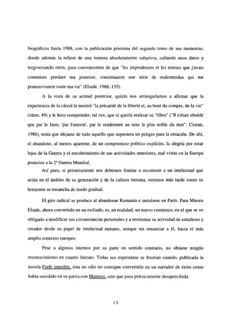 biográficos hasta 1988. con la publicación póstuma del segundo tomo de sus memorias,
donde además la refiere de una manera absolutamente subjetiva, callando unos datos y
tergiversando otros, para convencemos de que “les impmdences et les erreurs que javais
commises pendant ma jeunesse. constituaient une série de malentendus qui me
poursuivraient toute ma vie” (Eliade, 1988, 135).
A la vista de su actitud posterior, quizás nos arriesgaríamos a afirmar que la
experiencia de la cárcel le mostró “la précarité de la liberté et, au bout du compte, de la vie”
(idem, 49) y le hizo comprender, tal vez, que si quería realizar su “Obra” (“II n’était obsédé
que par le faire, ‘par l’oeuvre’, par le rendement au sens le plus noble du mot”: Cioran,
1986), tenía que alejarse de todo aquello que supusiera un peligro para la creación. De ahí,
el abandono, al menos aparente, de un compromiso político explícito, la alegría por estar
lejos de la Guerra y el encubrimiento de sus actividades anteriores, mal vistas en la Europa
posterior a la 2a Guerra Mundial.
Así pues, si primeramente nos debemos limitar a reconocer a un intelectual que
actúa en el ámbito de su generación y de la cultura rumana, veremos más tarde como su
horizonte se ensancha de modo gradual.
El giro radical se produce al abandonar Rumania e instalarse en París. Para Mircea
Eliade, ahora convertido en un exiliado, es, en realidad, un nuevo comienzo, en el que se ve
obligado a modificar sus circunstancias personales y a reorientar su actividad de estudioso y
creador desde su papel de intelectual rumano, aunque sin renunciar a él, hacia el más
amplio contexto europeo.
Pese a algunos intentos por su parte en sentido contrario, no obtiene ningún
reconocimiento en cuanto literato. Todas sus esperanzas se frustran cuando, publicada la
novela Forét interdite, ésta no sólo no consigue convertirlo en un narrador de éxito como
había sucedido en su patria con Maitrevi, sino que pasa prácticamente desapercibida.
‘5
 