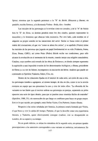 Spiru), mientras que la segunda pertenece a la “B” de Birish, Bibicescu y Bursuc, en
paralelo, escribe Sorescu, a la dicotomía Vishnu - Buda, dios - hombre.
Las iniciales de los personajes se le revelan como no casuales, y de la “A” de Anisie
hsta la “Z” de Zissu, su destino pendula entre los dos citados, quienes representan lo
masculino y lo femenino que abarcan toda existencia. Por otro lado, cada nombre en si
adquiere su propio sentido en las intenciones del autor: Stefan se llama como el primer
martir del cristianismo, el que vio “como se abren los cielos”, y su apellido (Viziru) reúne
las iniciales de las personas que jugarán un papel fundamental en su vida (Vadastra, loana,
Zissu, Ileana, CiRU); así como Petre (Pedro) Birish recibe sus confesiones, pero sólo
alcanza la revelación en el momento de la muerte, cuando intuye una religión consoladora;
Catalina, cuyo nombre está tomado de las obras de Eminescu, en donde siempre representa
la aspiración a una imposible evasión de los determinantes biológicos; o Ileana, procedente
de Elena y a su vez de Selene, recompensa a la iniciación del héroe. Análisis que puede ser
continuado en Spiridon Vadastra, Sideri, Ciru, etc.
Dentro de las relaciones fijadas en el interior de cada serie, así como de una a otra,
los personajes tienden a agruparse, al mismo tiempo, de dos en dos, como si en la novela
existiera un espejo que nos presentara la cara y cruz de todos ellos: “La obsesión de las
variantes es tan fuerte que el escritor ordena sus personajes en parejas, separando en poíos
opuestos una serie de tipos ideales, para que se puedan crear simetrías fáciles de entender”
(Spiridon, 1988, 51); sin menoscabo de que luego se combinen para hacer un grupo mayor.
Esto es lo que sucede, por ejemplo, entre Stefan Viziru, Ciru Partenie, Joana e Ileana.
Respecto a las series señaladas por SoTesen, la primera estaría formada por Viziru,
el que busca y vive la salida del tiempo; Partenie, el que la describe como una experiencia
literaria, y Vadastra, quien efectivamente consigue evadirse, con su desaparición en
Londres, de su espacio y su tiempo.
En un grado inferior, se sitúan los miembros de la segunda serie, en quienes iguales
preocupaciones a las anteriores corresponden a una variante no auténtica, caricaturesca. En
167
 