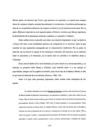Birish, quien, al contrario que Viziru, que pertenece al arquetipo y se queda para siempre
fuera de cualquier religión, acabará descubriendo el cristianismo, el problema del tiempo no
deja de ser un problema abstracto, de exégesis eventual y no de experiencia personal. Por su
parte, Bibicescu equivale en este segundo plano a Partenie, mientras que Bursuc representa
la deformación de lo demoniaco reducido a palabras y es paralelo a Vadastra.
Entre ambas series se percibe, por tanto, una simetría degradante, la que va desde la
vivencia del mito como modalidad auténtica de integración en el universo, hasta la que
consiste en una aspiración conseguida por el conocimiento intelectual. Por su parte, la
relación con la tercera se apoya en los principios contrarios del universo, en el contraste
entre lo masculino y lo femenino, en la unión entre la santidad y lo diabólico (Irma y
Vadastra).
Zissu será el núcleo de la serie femenina, tal como Anisie lo es de la masculina, y su
mensaje se proyecta sobre Ileana y Catalina, cuya relación entre sí y sus parejas es
equivalente, aunque con los papeles invertidos; pues en el caso de Catalina y Birish, es ella
la que tiene la intuición de la revelación (Sorescu, 1986, 124).
Junto a lo que cada personaje representa, todos actúan como intérpretes de los
demás.
Un análisis detallado de la novela Noantea de Sínziene muestra cómo funciona en la prosa
de Mircea Eliade el dispositivo hermenéutico con alternativas múltiples y, sobre todo, cuáles son sus
riesgos. Hay en dicha novela versiones que inclinan al realismo [aúnen la forma de interpretaciones
psicoanalistas: Birisb a Viziru (Eliade, 1955, 88)], al kitsch mundano o al sensacionalismo. Otras
sugestiones desvían la lectura hacia lo cultural (libresco, sobre todo [la lectura que le descubre a
Catalina una nueva dimensión de la existencia, revelada por el mensaje de un mito (idem, 199)] y
tienen un aspecto “creador” y autorrefercncial [comentariosde Partenie sobre la literatura en general,
aplicables a nuestro texto], perteneciendo a unos escritores profesionales u hombres de cultura,
168
 