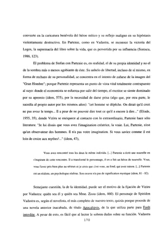 convierte en la caricatura benévola del héroe mítico y su reflejo maligno en su hipóstasis
violentamente destructiva. En Partenie, como en Vadastra, se reconoce la victoria del
Logos, la supremacía del libro sobre la vida, que es pervertida por su influencia (Sorescu,
1986, 123).
El problema de Stefan con Partenie es, en realidad, el de su propia identidad y no el
de la sombra más o menos agobiante de éste. Su anhelo de libertad, incluso de sí mismo, en
forma de rechazo de su personalidad, se concentra en el intento de zafarse de la imagen del
“Gran Hombre”; porque Partenie representa un punto de vista vital totalmente contrapuesto
al suyo: donde el economista se esfuerza por salir del tiempo, el escritor se siente dominado
por su apremio (idem, 575), por la necesidad de darse prisa (algo que, por otra parte, le
sucedía al propio autor por los mismos años): “cet homme se dépeche. Qn dirait qu’il croit
ne pas avoir le temps... fl a peur de ne pouvoir dire tout ce quil a encore á dire (Eliade,
1955, 35); donde Viziru se enriquece al contacto con lo extraordinario, Partenie hace sólo
literatura: “Je lui disais que vous avez limagination créatrice, la vraie. Lui, Partenie, n’est
qu’un observateur des homnies. fl n’a pas votre imagination. Si vous saviez comme il est
bm de croire aux mythes’ (idem, 47),
Vous avez rencontré tous les deux le méme individu. [...] Partenie a écrit une nouvelle en
s’inspirant de cette rencontre. II a transformé le personnage, il en a fait un héros de nouvelle. Vous,
vous lavez pris bien plus au sérieux et je crois que c’est vous, au fond, qui avez raison. [...] Partenie
est un réaliste, un psychologue réaliste. Son oeuvre na pas de signification mystique (idem, 81 - 82).
Semejante cuestión, la de la identidad, puede ser el motivo de la fijación de Viziru
por Vadastra: quién sea él y quién sea Mme. Zissu (idem, 460). El personaje de Spiridon
Vadastra es, según el novelista, el más completo de nuestro texto, quizás porque procede de
una novela anterior inacabada, de título Apocalipsis, de la que utiliza parte para Forét
interdite. A pesar de esto, es fácil que al lector le sobren dudas sobre su función. Vadastra
170
 