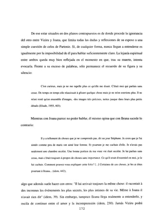 De ese estar situados en dos planos contrapuestos es de donde procede la ignorancia
del otro entre Viziru y Joana, que limita todas las dudas y reflexiones de su esposo a una
simple cuestión de celos de Partenie. Si, de cualquier forma, nunca llegan a entenderse es
igualmente por la imposibilidad de él para hablar suficientemente claro. La lejanía espiritual
entre ambos queda muy bien reflejada en el momento en que, tras su muerte, intenta
evocaría. Frente a su exceso de palabras, sólo permanece el recuerdo de su figura y su
silencio:
C’est curieux, mais je ne me rapelle plus ce quelle me disait. C’était moi qui paríais sans
cesse. De temps en temps elle réussissait it giisser quelque chose mais je ne m’en souviens plus. II nc
m’est resté qu’un ensemble dimages, -des images trés précises, nettes jusque dans leurs plus petits
détalis (Eliade, 1955, 403).
Mientras con Joana parece no poder hablar, él mismo opina que con lleana sucede lo
contrario:
II y a tellement de choses queje ne comprends pas, dit un jour Stéphane. Je crois queje l’ai
aimée comme peu de maris ont aimé leur femme. Et pourtant je me cachais delle. Je navais pas
seulement une chambre secréte. Une bonne portion de ma vraie vie était secréte. Je lui paríais sans
cesse, mais c’était toujours it propos de choses sans importance. Ce quil avait d’essentiel en moi, je le
lui cachais. Cominent pouvez-vous expliquer cene folie? [...] Certaines de ces choses, je les ai dites
pourtant it Ileana... (idem, 442);
algo que además suele hacer con otros:”fl lui arrivait toujours la m¿me chose: il racontait á
des inconnus les événements les plus secrets, les plus intimes de sa vie. Méme á Joana il
n avait rien dit” (idem, 39). Sin embargo, tampoco Ileana llega realmente a entenderlo, y
oscila de continuo entre el amor y la incomprensión (idem, 230). Jamás Viziru podrá
172
 