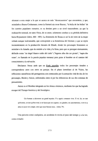 alcanzar a esta mujer a la que se acerca en mas desencuentros” que encuentros, y que,
asimilada a Ileana Cosinzeana, como la llamará sin cesar Bursuc, “la bella de las bellas” de
los cuentos populares rumanos, es su destino pero a un nivel trascendente; ya que la
realización terrenal, en tanto física, de su amor, solamente conduce a su pérdida definitiva
hasta Royaumont (idem, 484 - 485). La dimensión de Ileana es así la del mito de la mujer
soñada aunque inalcanzable, que corresponde a su homónima del folclore; y que se repite
insistentemente en la producción literaria de Eliade, donde los personajes femeninos se
asimilan a la Amada, que da sentido a la vida y la llena, pero que se persigue eternamente,
definida como “un ángel blanco caído del cielo” (“ingerea alba din cer picata”, “rupta din
soare”, es llamada en la poesía popular rumana) para guiar al hombre en el camino del
conocimiento y la salvacion.
Decíamos líneas atrás que en Forét interdite todos los personajes tienden a
corresponderse unos con otros en parejas. En el plano inmediato al de Viziru, las
reflexiones metafísicas del protagonista son contestadas por la actuación vital de dos de los
personajes, Birish y Anisie, enfrentados entre sí por las diferencias de sus dos sistemas de
pensamiento.
Anisie es el Hombre integrado en los ritmos cósmicos, mediante los que ha logrado
escapar del Tiempo histórico y del fisiológico:
Cet bomme a découvert un grand mystére. II a appris comment vivre. II vii, lid, en tant
qu’homme, en tant qu’étre total, et nc laissa pas ses organes, ses glandes, ses automatismes, vivre it sa
place el pour son comple, ainsi que nous faisonsnous... (idem, 79).
Una persona como cualquiera, un accidente le revela el paso del tiempo y a la vez,
como evitarlo:
173
 