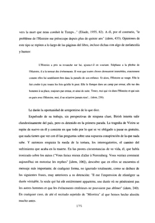 vers la mort que nous conduit le Temps (Eliade, 1955. 82). A él, por el contrario, “le
probléme de IHistoire me préoccupe depuis plus de quinze ans” (idem, 433). Opiniones de
este tipo se repiten a lo largo de las páginas del libro, incluso dichas con algo de melancolía
y humor:
L’Histoire a pris sa revanche sur 1W, ajouta-t-il en souriant. Stéphane a la phobie de
iHistoire, u a la terreur des événements. Ti veut que toutes choses demeurent immobiles, exactement
comine elles lui semblaient étre dans la paradis de son enfance. Et alors, iHistoire se venge. Elle le
fait couler it pic toutes les fois quelle le peut. Elle le llanque dans un camp par erreur, elle tue des
hommes it sa place, toujours par erreur, et ainsi de suite. Tenez, moi qui vis dans ¡‘Histoire et qui suis
en paix avec iHistoire, mol, u ne marrivejamais rien!... (idem, 230).
Le darán la oportunidad de arrepentirse de lo que dice.
Expulsado de su trabajo, sin perspectivas de ninguna clase, Birish intenta salir
clandestinamente del país, pero es detenido en la primera parada. La tragedia de Viziru se
repite de nuevo en él y consiste en que todo por lo que se ve obligado a pasar es gratuito,
que nada tienen que ver con él las preguntas sobre una supuesta conspiración de la que nada
sabe. Y entonces empieza la rueda de la tortura, los interrogatorios, el camino del
sufrimiento que acaba en la muerte. En las peores circunstancias de su vida, él, que había
ironizado sobre los mitos (“Vous feriez mieux daller á Nuremberg. Vous verriez comment
aujourd’hui on motorise les mythes” [idem, 106]), descubre que en ellos se encuentra el
mensaje más importante; de cualquier forma, no ignorado totalmente, como se deduce de
las siguientes frases, muy anteriores a su detención: “11 eut l’impression de réintégrer sa
durée véritable, la seule qui lui eút entiérement appartenu, une durée oti ne pénétraient pas
les autres hommes et que les événements extérieurs ne pouvaient pas abtmer” (idem, 240).
En cualquier caso, de ahí el recitado repetido de “Mioritza” al que hemos hecho alusión
mucho antes.
175
 