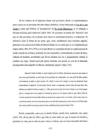 En los sótanos de la Siguranta donde está prisionero, Birish va transformándose
poco a poco en un personaje del orbe mitico-simbólico. Como Sherezade en Las mil y una
noches y antes que Faráma, el “protagonista” de Pe strada Mántuleasa, se ve obligado a
hilvanar historias para sobrevivir (idem, 565). Al asimilarse al mundo del “discurso” oral
que en ella prevalece, da el primer paso hacia la mentalidad primitiva o tradicional. El
definitivo tiene la forma de un sueño, que, como señalábamos hace bastantes páginas,
pertenece a la estancia en la India de Mircea Eliade. Es un sueño que se va completando por
etapas (idem, 568, 571 y 572) y en el que Birish se contempla durante la vigilia pascual de
noche a bordo de un barco, portando un cirio encendido y contemplando el rostro de Dios;
rodeado de hombres arrodillados que llevan también una luz y preguntándose adónde le
conduce ese viaje, “étonné quil pút encore formuler une pensée au sein de la béatitude
incomparable dans laquelle il s’abtmait, abandonné, éperdu” (idem, 571).
Quand it s’était réveillé, u avait compris quil iui fallait absolument annoncer aux autres, it
tous ceux qui restaient, ce quil avait eu le privilége de comprendre, lui, sans quil sút dans quelles
circonstances ni gráce it quel secours. En vérité u avait tout compris et tout lui paraissait d’une
extraordinaire simplicité. II avait honte d’avoir tardé si longtemps conune elles devaient &re. Des
enfants eux-mémes l’aurient compris. [.1 Dés qu’on met le pied sur la terre ferme on se rend compte
quon a voyagé sans cesse jusqu’it ce moment-lit, quon ne s’est jamais arrété et que méme l’idée de
s’arréter aurait été inconcevable. Mais au moment de toucher terre, on s’arréte. Alors toute votre vie
el celle des aunes, mus les événemenís qul se son déroulés auparavaní, mutes ehoses se révélení dans
leur stricte réalité et non pas comme u nous semblait quelles fussent (idem, 579).
Birish comprende, como por lo demás Eliade cuando tiene realmente este sueño
(1973, 370: 20 de julio de 1961), que todo es como debe ser, que la muerte da sentido y
plenitud a la vida, que es sólo un paso, claro y evidente, que nos hace descender del barco
176
 