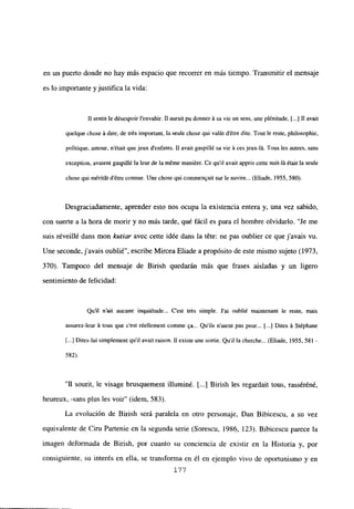 en un puerto donde no hay más espacio que recorrer en más tiempo. Transmitir el mensaje
es lo importante y justifica la vida:
II sentit ledésespoir lenvahir. II aurait pu donner A sa vie un sens, une plénitude, [...] II avait
quelque chose A dire, de trés important, la seule chose qui valút détre dite. Tout le reste, philosophie,
politique, amour, n’était quejeux d’enfants. 1] avait gaspillé sa vie it ces jeux-lit. Tous les autres, sans
exception, avaient gaspillé la leur de laméme maniére. Ce quil avait appris cette nuit-lá était la seule
chose qui méritát détre connue. Une chose qui cominenQait sur le navire... (Eliade, 1955, 580).
Desgraciadamente, aprender esto nos ocupa la existencia entera y, una vez sabido,
con suerte a la hora de morir y no más tarde, qué fácil es para el hombre olvidarlo. “Je me
suis réveillé dans mon kutiar avec cette idée dans la téte: ne pas oublier ce que j’avais vu.
Une seconde,javais oublié”, escribe Mircea Eliade a propósito de este mismo sujeto (1973,
370). Tampoco del mensaje de Birish quedarán más que frases aisladas y un ligero
sentimiento de felicidad:
Qu’il n’ait aucune inqui¿tude... C’est trés simple. J’ai oubtié maintenant le reste, mais
assurez-leur A tous que c’est réellement comme qa... Qu’ils n’aient pas peur... [...] Dites it Stéphane
[...] Dites-lui simplement quil avail raison. II existe une sortie. Quilla cherche... (Eliade, 1955, 581 -
582).
“II sourit, le visage brusquement illuminé. jI..] Birish les regardail tous, rasséréné,
heureux, -sans plus les voir” (idem, 583).
La evolución de Birish será paralela en otro personaje, Dan Bibicescu, a su vez
equivalente de Ciru Partenie en la segunda serie (Sorescu, 1986, 123). Bibicescu parece la
imagen deformada de Birish, por cuanto su conciencia de existir en la Historia y, por
consiguiente, su interés en ella, se transforma en él en ejemplo vivo de oportunismo y en
177
 