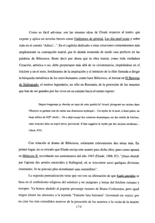 Como es fácil adivinar, son las mismas ideas de Eliade respecto al teatro, que
expone y aplica en novelas breves como Uniformes de général, Les dix-neuf roses y sobre
todo en el cuento ‘Adieu’ . En el capítulo dedicado a estas creaciones comentaremos más
ampliamente su concepción teatral, por lo demás resumida de modo casi perfecto en las
palabras de Bibicescu. Baste decir por ahora que la obra teatral, como toda verdadera
Creación, artística o no, debe proyectarse más allá de su circunstancia, inspirándose en el
folclore y en el mito, fertilizantes de la inspiración y el intelecto de la ¿lite llamada a dirigir
la búsqueda metafísica de los seres humanos; como hace Bibicescu, al recrear en El Retomo
de Stalingrado, el motivo legendario, no sólo en Rumania, de la procesión de los muertos
que han de ser guiados por los vivos en su camino hacia el eterno reposo:
Depuis longtcmps je cherche un sujet de cene qualité-lá! Actuel, plorigeant ses racines dans
IHistoire el gardaní buí de m6me une dimension mythiqueL. Un mythe de la moul, á demi palen, au
beau milieu du XXe siécle!... On a déjá essayé des créations dramatiques sur des motifs de foiclore,
mais toujours dans un esprit étroit, provincial. II faut suggérer le mythe par des nioyens niodernes...
(idem, 434).
Con relación al drama de Bibicescu, solamente esbozaremos dos notas más. En
primer lugar, no es extraño que Eliade escoja este asunto para dicha obra, pues como apunta
en M¿moire II, recordando sus sentimientos del año 1943 (Eliade, 1988, 87): “jétais obs¿d¿
par lagonie des armées encercl¿es á Stalingrad, oú se trouvaient aussi quelques divisions
roumaines. Je ne pouvais plus mendonnir sans somnifrres.
La segunda puntualización tiene que ver con su afirmación de que For6t interdite se
basa en el simbolismo religioso del solsticio y en imágenes y temas del folclore rumano y
europeo. Ya hemos aludido al popular personaje rumano de Ileana Cosinzeana, pero igual
origen tienen las alusiones a la leyenda ‘Tinerete fara batrinete’ (Juventud sin vejez); por
no citar los más extendidos motivos de la procesión de los muertos o la visita de la muerte
179
 