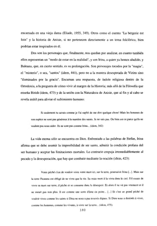 encarnada en una vieja dama (Eliade, 1955, 349). Otros como el cuento “La bergerie est
bm” y la historia de Anisie, si no pertenecen directamente a un tema folciórico, bien
podrían estar inspirados en él.
Dos son los personajes que, finalmente, nos quedan por analizar, en cuanto también
ellos representan un “modo de estar en la realidad”, y son Irma, a quien ya hemos aludido, y
Baleanu, que, en cierto sentido, es su prolongación. Son personajes tocados por la ‘magia”,
el ‘misterio’, o sea, “santos” (idem, 441), pero no a la manera desesperada de Vizim sino
“iluminados por la gracia”. Encaman una respuesta, de índole religiosa dentro de la
Ortodoxia, a la pregunta de cómo vivir al margen de la Historia; más allá de la Filosofía que
enseña Birish (idem, 473) y de la unión con la Naturaleza de Anisie, que al fin y al cabo se
revela inútil para aliviar el sufrimiento humano:
Si seulement tu savais comme je l’ai suplié de me dire quelque chose! Mais les homnies de
son espéce nc sont pas généreux á la inaniére des saints. Je nc sais pas. Ou bien est-ce parce qulis nc
veulent pas nous aider. Lis nc sont pas commne Irma... (idem. 342)
La vida eterna sólo se encuentra en Dios. Enfrentada a las palabras de Stefan, Irma
afirma que se debe asumir la imposibilidad de ser santo, admitir la condición profana del
ser humano y aceptar las limitaciones modales. Lo contrario empuja irremediablemente al
pecado y la desesperación, que hay que combatir mediante la oración (idem, 423):
Votre péché c’est dc vouloir vivre votre mort ici, sur la terre, poursuivit Irma [.1. Mais sur
la terre Ihomnie est obligé de nc vivre que la vie. Sa vraie mort ji la vivra dans le cid. Sil cssaie dc
vjvre sa mort sur terre, ji péche et se consume dans le désespoir. Et alors II nc vit pas vraiment et ji
nc meurt pas non plus. II est comme une sorte dáme en peine... [..] Et c’est un grand péché de
vouloir vivre comme les sainis si Dieu nc nous a pas trouvés dignes. Si Dieu nous a destinés á vivre,
comme les homnies, comme les vivants, á vivre sur la tare... (idem. 475).
180
 