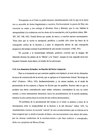 Únicamente en el Cielo se podrá alcanzar simultáneamente todo lo que en la tierra
nos es accesible de forma fragmentaria y sucesiva. Exclusivamente la gracia de Dios nos
convierte en santos y nos entrega el Absoluto. Irma y Baleanu, que lo son, habitan la
atemporalidad y ¡o evidencian con los dones de la consolación y de la profecía (idem; 306 -
307, 387, 398, 442). Vintila Horia nos ayuda, de nuevo, a concluir nuestro razonamiento:
“Está claro que la visión es atemporal, profética, y posible sólo sobre las bases de la
concepción cíclica de la historia [...] pues la integración dentro de una concepción
progresiva del tiempo excluye la posibilidad de una mirada visionaria’ (1982, 391).
De acuerdo a la terminología utilizada, podemos concluir que la imagen del
laberinto domina los pianos de la “fábula” y la “trama”, aunque en este segundo nivel nos
hayamos limitado, hasta ahora, al estudio de los personajes.
3.13. Los elementos formales: en función del factor temporal.
Éste es el momento en que conviene ampliar esta hipótesis al resto de los elementos
técnicos de construcción de la novela, que se apoyan en el tratamiento formal “du temps du
récit” (Todorov, 198 la, 145), fundamentalmente, y, en menor medida, en el modo de
presentación de los espacios y figuras de ficción que los pueblan. Nuestra idea es que se
produce una fuerte contradicción entre ambas vertientes, orientándose la una, en cierto
sentido, y como intentaremos demostrar, hacia los procedimientos de la novela moderna,
mientras la otra camina hacia la novela de raíz realista-deminonónica.
“El problema de la presentación del tiempo en el relato se plantea a causa de la
desemejanza entre la temporalidad de la historia y la del discurso” (idem, 145). La
simultaneidad o incluso, la sucesión “natural” de unos acontecimientos que se realizan en la
línea temporal que va desde el pasado al futuro, son necesariamente rotas dentro del relato,
por las mismas condiciones de la escritura-lectura o por fines estéticos o conceptuales,
dicho sea a propósito de Mircea Eliade.
181
 
