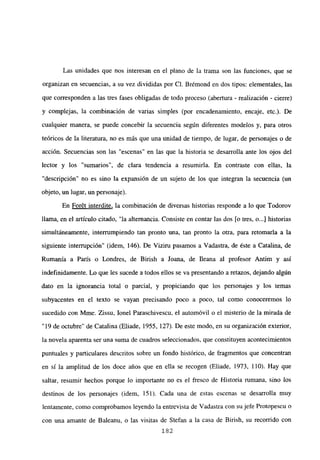 Las unidades que nos interesan en el plano de la trama son las funciones, que se
organizan en secuencias, a su vez divididas por Cl. Brémond en dos tipos: elementales, las
que corresponden a las tres fases obligadas de todo proceso (abertura - realización - cierre)
y complejas, la combinación de varias simples (por encadenamiento, encaje, etc.). De
cualquier manera, se puede concebir la secuencia según diferentes modelos y, para otros
teóricos de la literatura, no es más que una unidad de tiempo, de lugar, de personajes o de
acción. Secuencias son las “escenas” en las que la historia se desarrolla ante los ojos del
lector y los “sumarios’, de clara tendencia a resumiría. En contraste con ellas, la
“descripción” no es sino la expansión de un sujeto de los que integran la secuencia (un
objeto, un lugar, un personaje).
En For6t interdite, la combinación de diversas historias responde a lo que Todorov
llama, en e] artícujo citado, “Ja alternancia. Consiste en contar Jas dos [o tres, o...] historias
simultáneamente, interrumpiendo tan pronto una, tan pronto la otra, para retomaría a la
siguiente interrupción” (idem, 146). De Viziru pasamos a Vadastra, de éste a Catalina, de
Rumania a París o Londres, de Birish a Joana, de fleana al profesor Antim y así
indefinidamente. Lo que les sucede a todos ellos se va presentando a retazos, dejando algún
dato en la ignorancia total o parcial, y propiciando que los personajes y los temas
subyacentes en el texto se vayan precisando poco a poco, tal como conoceremos lo
sucedido con Mme. Zissu, Jonel Paraschivescu, el automóvil o el misterio de la mirada de
“19 de octubre” de Catalina (Eliade, 1955, 127). De este modo, en su organización exterior,
la novela aparenta ser una suma de cuadros seleccionados, que constituyen acontecimientos
puntuales y particulares descritos sobre un fondo histórico, de fragmentos que concentran
en sí la amplitud de los doce años que en ella se recogen (Eliade, 1973, 110). Hay que
saltar, resumir hechos porque lo importante no es el fresco de Historia rumana, sino los
destinos de los personajes (idem, 151). Cada una de estas escenas se desarrolla muy
lentamente, como comprobamos leyendo la entrevista de Vadastra con su jefe Protopescu o
con una amante de Baleanu, o las visitas de Stefan a la casa de Birish, su recorrido con
182
 
