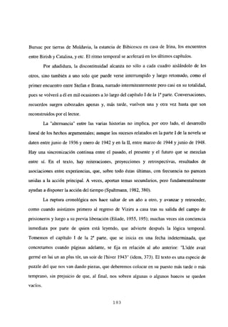 Bursuc por tierras de Moldavia, la estancia de Bibicescu en casa de Irma, los encuentros
entre Birish y Catalina, y etc. El ritmo temporal se acelerará en los últimos capítulos.
Por añadidura, la discontinuidad alcanza no sólo a cada cuadro aislándolo de los
otros, sino también a uno solo que puede verse interrumpido y luego retomado, como el
primer encuentro entre Stefan e fleana, narrado intermitentemente pero casi en su totalidad,
pues se volverá a él en mil ocasiones a lo largo del capítulo 1 de la ía parte. Conversaciones,
recuerdos surgen esbozados apenas y, más tarde, vuelven una y otra vez hasta que son
reconstruidos por el lector.
La “alternancia” entre las varias historias no implica, por otro lado, el desarrollo
lineal de los hechos argumentales; aunque los sucesos relatados en la parte 1 de la novela se
daten entre junio de 1936 y enero de 1942 y en la II, entre marzo de 1944 y junio de 1948.
Hay una sincronización continua entre el pasado, el presente y el futuro que se mezclan
entre si. En el texto, hay reiteraciones, proyecciones y retrospectivas, resultados de
asociaciones entre experiencias, que, sobre todo éstas últimas, con frecuencia no parecen
unidas a la acción principal. A veces, aportan temas secundarios, pero fundamentalmente
ayudan a disponer la acción del tiempo (Spaltmann, 1982, 380).
La ruptura cronológica nos hace saltar de un año a otro, y avanzar y retroceder,
como cuando asistimos primero al regreso de Viziru a casa tras su salida del campo de
prisioneros y luego a su previa liberación (Eliade, 1955, 195); muchas veces sin conciencia
inmediata por parte de quien está leyendo, que advierte después la lógica temporal.
Tomemos el capítulo 1 de la Y parte, que se inicia en una fecha indeterminada, que
concretamos cuando páginas adelante, se fija en relación al año anterior: “L’idée avait
germé en lui un an plus tót, un soir de ihiver 1943” (idem, 373). El texto es una especie de
puzzle del que nos van dando piezas, que deberemos colocar en su puesto más tarde o más
temprano, sin prejuicio de que, al fina], nos sobren algunas o algunos huecos se queden
yacios.
183
 