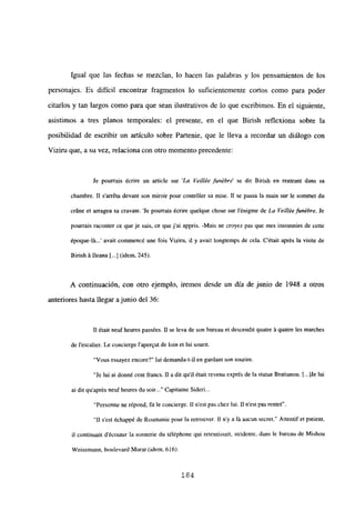 Igual que las fechas se mezclan, lo hacen las palabras y los pensamientos de los
personajes. Es difícil encontrar fragmentos lo suficientemente cortos como para poder
citarlos y tan largos como para que sean ilustrativos de lo que escribimos. En el siguiente,
asistimos a tres planos temporales: el presente, en el que Birish reflexiona sobre la
posibilidad de escribir un artículo sobre Partenie, que le lleva a recordar un diálogo con
Viziru que, a su vez, relaciona con otro momento precedente:
Je pourrais ¿crire un anide sur ‘La Veillée funébre’ se dit Birish en rentrant dans sa
chambre. II sarréta dcvant son miroir pour contróler sa mise. II se passa la main sur le sommet du
cráne et arragea sa cravate. le pourrais écrire quelque chose sur lénigme de La Vellléefunébre. Je
pourrais raconter ce que je sais, ce que j’ai appris. -Mais nc croyez pas que mes insomnies de celle
époque-lá...’ avait conMnencé une fois Viziru, u y avait longtemps de cela. C’était aprés la visite de
Birish á Ileana [jI (idem, 245).
A continuación, con otro ejemplo, iremos desde un día de junio de 1948 a otros
anteriores hasta llegar ajunio del 36:
II était neufheures passées. II se leva de son bureau ct descendit quatre á quatre les marches
de lescalier. Le concierge i’aperqut de bm et luí sourit.
“Vous cssayez encore?” lui demandad-ii en gardant son sounre.
‘le lui ai donné cent franes. II a dit quil était revenu exprés de la statue Bratianou. [ile lui
ai dli quaprés ncufheures du soir Capitaine Sideri...
“Personne ne répond, fu le concierge. II n’est pas chez Iui. II n’cst pas rentré”.
“II s’est échappé de Roumanie pour la retrouver. II n’y a lá aucun secret.” Attentif et patient,
il continuait d’écouter la sonnerie du téléphone qui retentissait, stridente, dans le bureau de Mishou
Weissmann, boulevard Murat (idem, 616>.
184
 