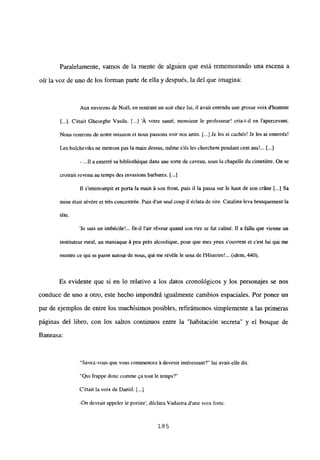 Paralelamente, vamos de la mente de alguien que está rememorando una escena a
oír la voz de uno de los forman parte de ella y después, la del que imagina:
Aux environs de NoiI, en rentrantun soir chez lui, il avait entendu une grosse voix d’homme
[...]. C’était Gheorghe Vasile. [ A votre santé, monsieur le professeur! cria-t-il en l’apercevant.
Nous rentrons de notre mission et nous passons voir nos amis. [...JJe les ai cachés! Je les al enterrés!
Les bolcheviks nc metront pas la main dessus, méme s’ils les cherchent pendant cent ans!... [...]
- .11 a enterré sa bibliothéque dans une sorte de caveau, sous la chapelle du cimetiére. On se
croirait revenu au temps des invasions barbares. [...]
II s’interrompit et porta la main á son front, puis ji la passa sur le haut de son cráne [...] Sa
mine était sévére et trés concentrée. Puis dun seul coup u éclata de rire. Catalina leva brusquement la
téte.
‘le suis un imbécile!... fil-iI lair réveur quand son rire se fut calmé. II a fal¡u que vienne un
instituteur rural, un maniaque á peu prés alcoolique, pour que mes yeux souvrent et cesÉ lui qui me
montre ee qul se passe autour de nous, qui me révéle le sens de IHistoire’ (idem. 440).
Es evidente que si en lo relativo a los datos cronológicos y los personajes se nos
conduce de uno a otro, este hecho impondrá igualmente cambios espaciales. Por poner un
par de ejemplos de entre los muchísimos posibles, refiránionos simplemente a las primeras
páginas del libro, con los saltos continuos entre la “habitación secreta” y el bosque de
Baneasa:
“Savez-vous que vouscommencez á devenir intéressant?” lui avait-elle dil.
‘Qul frappe donc coinme ~atout le temps?’
C’était la voix de Danijí. [...]
-On devrait appeler le portier’, déclara Vadastra dune voix forte.
185
 