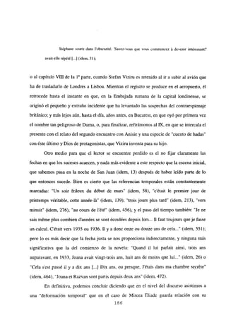 Stéphane sourit dans l’obscurité. ‘Savez-vous que vous comniencez á devenir intéressant?
avait-elle répété [...] (idem, 31);
o al capítulo VIII de la ía parte, cuando Stefan Viziru es retenido al ir a subir al avión que
ha de trasladarlo de Londres a Lisboa. Mientras e] registro se produce en e] aeropuerto, él
retrocede hasta el instante en que, en la Embajada rumana de la capital londinense, se
originó el pequeño y extraño incidente que ha levantado las sospechas del contraespionaje
británico; y más lejos aún, hasta el día, años antes, en Bucarest, en que oyó por primera vez
el nombre tan peligroso de Duma, o, para finalizar, refirámonos al LX, en que se intercala el
presente con el relato del segundo encuentro con Anisie y una especie de “cuento de hadas’
con éste último y Dios de protagonistas, que Viziru inventa para su hijo.
Otro medio para que el lector se encuentre perdido es el no fijar claramente las
fechas en que los sucesos acaecen, y nada más evidente a este respecto que la escena inicial,
que sabemos pasa en la noche de San Juan (idem, 13) después de haber leído parte de lo
que entonces sucede. Bien es cierto que las referencias temporales están constantemente
marcadas: “Un soir frileux du début de mars” (idem, 58), ‘c’était le premier jour de
pnntemps véritable, cette année-lá” (idem, 139), “trois jours plus tard” (idem, 213), “vers
minuit” (idem, 276), “au cours de lété” (idem, 456), y el paso del tiempo también: “Je ne
sais méme plus combien d’années se sont écoulées depuis lors... II faut toujours que je fasse
un calcul. C’était vers 1935 ou 1936. 11 y a done onze ou douze ans de cela (idem, 551);
pero lo es más decir que la fecha justa se nos proporciona indirectamente, y ninguna más
significativa que la del comienzo de la novela: “Quand u lui parlait ainsí, trois ans
auparavant, en 1933, Joana avait vingt-trois ans, buit ans de moins que lui (idem, 26) o
“Cela s’est passé u y a dix ans [...jJDix ans, ou presque, Jétais dans ma chambre secréte”
(idem, 464), “Joana et Razvan sont partis depuis deux ans” (idem, 472).
En definitiva, podemos concluir diciendo que en el nivel del discurso asistimos a
una “deformación temporal” que en el caso de Mircea Eliade guarda relación con su
186
 