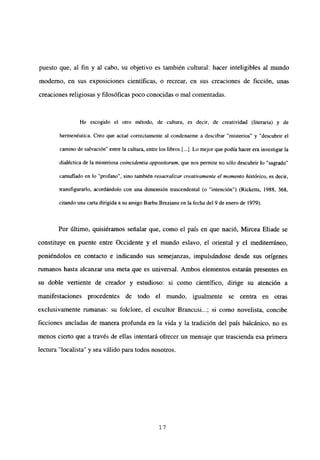 puesto que, al fin y al cabo, su objetivo es también cultural: hacer inteligibles al mundo
moderno, en sus exposiciones científicas, o recrear, en sus creaciones de ficción, unas
creaciones religiosas y filosóficas poco conocidas o mal comentadas.
He escogido el otro método, de cultura, es decir, de creatividad (literaria) y de
hermenéutica. Creo que actué correctamente al condenarme a descifrar “misterios” y “descubrir el
camino de salvación” entre la cultura, entre los libros [...]. Lo mejor que podía hacer era investigar la
dialécticade la misteriosa coincidentia oppositorwn, que nos permite no sólo descubrir lo “sagrado”
camuflado en lo “profano”, sino también resacralizar creativamente el momento histórico, es decir,
transfigurarlo, acordándolo con una dimensión trascendental <o ‘intención”) (Ricketts, 1988, 368,
citando una carta dirigida a su amigo Barbu Brezianu en la fecha del 9 de enero de 1979).
Por último, quisiéramos señalar que, como el país en que nació, Mircea Eliade se
constituye en puente entre Occidente y el mundo eslavo, el oriental y el mediterráneo,
poniéndolos en contacto e indicando sus semejanzas, impulsándose desde sus orígenes
rumanos hasta alcanzar una meta que es universal. Ambos elementos estarán presentes en
su doble vertiente de creador y estudioso: si como científico, dirige su atención a
manifestaciones procedentes de todo el mundo, igualmente se centra en otras
exclusivamente rumanas: su folclore, el escultor Brancusi...; si como novelista, concibe
ficciones ancladas de manera profunda en la vida y la tradición del país balcánico, no es
menos cierto que a través de ellas intentará ofrecer un mensaje que trascienda esa primera
lectura “localista” y sea válido para todos nosotros.
‘7
 