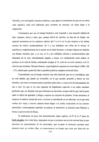 filosofía, y no está ligada a razones estéticas, y que apoya el sentimiento de que en sus obras
todo significa, todo está elaborado para construir un mensaje, sin dejar lugar a la
inspiración.
Comoquiera que sea, el tiempo histórico, real responde a una sucesión infinita de
días, semanas, meses y años; que, aunque difícil de calcular, no deja de ser fijada, con
especial insistencia en los números rníticos del 3 y el 4 en lo que respecta a las fechas
exactas de ciertos acontecimientos. El 3 y sus múltiplos son cifras de lo divino, lo
metafísico e implícitamente de la muerte en el orden humano, y siempre figuran en relación
con fleana; mientras que, a su vez, el 4 y sus múltiplos afectan a acontecimientos que
dependen de lo real, estrechamente ligados a Joana. La combinación entre ambos se
produce en la vida de Stefan, remitiendo siempre al 12, cifra de un ciclo cósmico o al 14,
cifra de uno iniciático. Roxana Sorescu, cuyas hipótesis seguimos en estas líneas (1986, 126
- 127), afirma que a partir de ellas es posible justificar cualquier fecha del libro.
Coincidiendo con el tiempo exterior, hay otra duración que no es cronológica, que
no está datada, que puede ser reversible, en la que pasado, presente y futuro no son
distintos, así como en nuestra mente coexisten todos ellos, y como en la lectura pasamos de
uno a otro. Lo que es un caos aparente de fragmentos equivale a un orden continuo
profundo, que, no obstante, hay que esforzarse en encontrar, porque todo lo que vale la pena
saber es difícil de aprender y obliga a superar un conjunto de pruebas. Como decíamos al
empezar el análisis formal del texto, el lector es introducido en un laberinto, en el que dará
vueltas por viejos y nuevos caminos hasta llegar a la salida, tropezando en las mismas
obsesiones, continuamente repetidas: la pintura, el automóvil, la relación entre Partenie y
Joana, la persecución de fleana.
Si analizamos un poco más detenidamente algún capítulo, el IV de la Y parte de
Forét interdite, sin ir más lejos, reparamos en que se produce una acción externa bajo la que
discurren los pensamientos de los personajes, que escapan al momento presente para
alcanzar otros ya vividos. Hay, en consecuencia, un tiempo que corre por fuera del ser
187
 