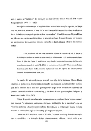 con el regreso al “fantástico” del inicio, en una nueva Noche de San Juan de 1948 en otro
bosque (Eliade, 1973, 151 - 152).
Es superficial añadir que la fragmentación, la mezcla de tiempos, espacios y el juego
con los puntos de vista son la base de la práctica novelística contemporánea, tendentes a
hacer de la lectura una participación activa, “re-creadora”. Paradójicamente, Mircea Eliade
certifica en sus escritos autobiográficos su absoluto rechazo de estas técnicas, por ejemplo
en las siguientes lineas, escritas mientras trabajaba en For6t interdite (idem: 5 de enero de
1952):
Le soir je continue, non sans effort, Le Bruje et lafureur de Faulkner. De tout ce que j‘ai ¡u
de luijusquici, ce livre me semble le moins réussi. La tecbnique date: 1930, les influences de James
Joyce. de John dos Passos. A quol bon ce long, absurde. inintéressant monologue intéricur d’un
neurasthénique au seuil dii suicide? [...] Mais cii peut mener un te! procédé? A lunivers eabalistique
du dernier James Joyce: chiffre, solidarité mystique des sons, des espaces. des humiéres; univers
séminaus, multidimensionneis (idem, 168).
En mucho del arte moderno, en general, y no sólo de la literatura, Mircea Eliade
identifica el gusto por lo desarticulado sin sentido, una regresión hacia lo amorfo y caótico;
que, en su opinión, no es nada más que la primera etapa de un proceso más complejo de
protesta contra el mundo tal como es hoy, y de deseo de otro que reemplace imágenes y
valores anticuados (idem, 245).
El tipo de novela que el creador rumano propugna es el que llama “roman-roman”,
que muestra “la dimension autonome, glorjeuse, irréductible de la narration”, que es
“formule réadaptée á la conscience moderne du mythe, de la mythologie” (idem, 168): lo
esencial es contar cómo algo ha sucedido y qué ha pasado despues.
La función de la novela es, como la del mito, “expresar plástica y dramáticamente lo
que la metafísica y la teología definen dialécticamente” (Eliade, 198 íd, 419) y no
189
 