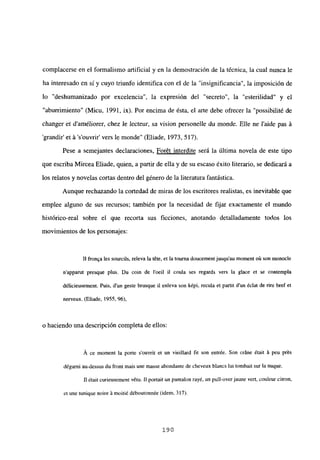 complacerse en el formalismo artificial y en la demostración de la técnica, la cual nunca le
ha interesado en sí y cuyo triunfo identifica con el de la “insignificancia”, la imposición de
lo “deshumanizado por excelencia”, la expresión del “secreto”, la “esterilidad” y el
“aburrimiento” (Micu, 1991, ix). Por encima de ésta, el arte debe ofrecer la “possibilité de
changer et daméliorer, chez le lecteur, sa vision personelle du monde. Elle ne laide pas á
grandir’ et á ‘s’ouvrir’ vers le monde” (Eliade, 1973, 517).
Pese a semejantes declaraciones, Forét interdite será la última novela de este tipo
que escriba Mircea Eliade, quien, a partir de ella y de su escaso éxito literario, se dedicará a
los relatos y novelas cortas dentro del género de la literatura fantástica.
Aunque rechazando la cortedad de miras de los escritores realistas, es inevitable que
emplee alguno de sus recursos; también por la necesidad de fijar exactamente el mundo
histórico-real sobre el que recorta sus ficciones, anotando detalladamente todos los
movimientos de los personajes:
II fronqa les sourcils, releva la téte, et la tourna doucementjusqu’au moment oú son monocle
n’apparut presque plus. Du coin de l’oeil II coula ses regards vers la glace et se contempla
délicieusement. Puis, dun geste brusque it enleva son képi, recula et partit dun ¿dat de rire bref et
nerveux. (Eliade, 1955, 96),
o haciendo una descripción completa de ellos:
A ce moment la porte s’ouvrit et un vieillard fu son entrée. Son cráne était A peu prés
dégarn¡ au-dessus du front mais une masse abondante de cheveux blancs tui tombait sur la nuque.
II étaít curíeusement vétu. II portait un pantalon rayé, un pulí-overjaune vert, couleur cifran,
et une tunique noire A moitié déboutonnée (idem, 317).
190
 