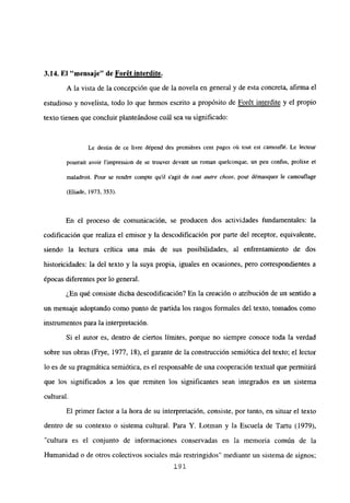 3.14. El “mensaje” de Forét interdite
.
A la vista de la concepción que de la novela en general y de esta concreta, afirma el
estudioso y novelista, todo lo que hemos escrito a propósito de Forét interdite y el propio
texto tienen que concluir planteándose cuál sea su significado:
Le destin de ce livre dépend des premiéres cent pages oú tout est camoutlé. Le lecteur
pourrait avoir l’impression de se trouver devant un roman quelconque, un peu confus, prolixe et
maladroit. Pour se rendre compte quil s’agit de out azare chose, pour démasquer le camouflage
(Eliade, 1973, 353).
En el proceso de comunicación, se producen dos actividades fundamentales: la
codificación que realiza el emisor y la descodificación por parte del receptor, equivalente,
siendo la lectura crítica una más de sus posibilidades, al enfrentamiento de dos
historicidades: la del texto y la suya propia, iguales en ocasiones, pero correspondientes a
épocas diferentes por lo general.
¿En qué consiste dicha descodificación? En la creación o atribución de un sentido a
un mensaje adoptando como punto de partida los rasgos formales del texto, tomados como
instrumentos para la interpretación.
Si el autor es, dentro de ciertos límites, porque no siempre conoce toda la verdad
sobre sus obras (Frye, 1977, 18), el garante de la construcción semiótica del texto; el lector
lo es de su pragmática semiótica, es el responsable de una cooperación textual que permitirá
que los significados a los que remiten los significantes sean integrados en un sistema
cultural.
El primer factor a la hora de su interpretación, consiste, por tanto, en situar el texto
dentro de su contexto o sistema cultural. Para Y. Lotman y la Escuela de Tartu (1979),
“cultura es el conjunto de informaciones conservadas en la memoria común de la
Humanidad o de otros colectivos sociales más restringidos” mediante un sistema de signos;
191
 