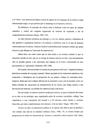 y el “texto”, una información fijada a través de alguno de los lenguajes de la cultura y según
determinadas reglas, lo que permite que se mantenga en la memoria colectiva.
En definitiva, el concepto de cultura viene a definirse como la suma, de carácter
semiótico y verbal, del conjunto organizado de sistemas de expresión y del de
comportamientos humanos (Segre, 1985, 145).
La obra literaria comunica un mensaje y, a la vez, denota, gracias a elementos de
tipo genérico o gramatical relativos a Ja retórica y estilística, cual es e] tipo de mensaje
seleccionado por el emisor, mientras facilita la descodificación mediante señales que guien
al lector y que dibujan un “horizonte de expectativas”.
Ahora bien, tan cierto como que la obra remite a un sistema cultural, es que se
encuentra aislada en éste, que no se recoge de manera unívoca en ella, cuya interpretación
sólo es posible gracias a las aserciones que figuran en el texto, consistiendo en esto
precisamente su “autonomía” (Schmidt, 1987, 208).
El receptor, desconociendo el sistema de presupuestos del texto, “empleará hipótesis
heurísticas tomadas de su propio sistema” (idem), pasando de las estructuras narrativas a las
actanciales e ideológicas por la proyección de sus propios códigos de naturaleza ético-
religiosa. Dado que estos códigos difieren de un momento a otro y de un receptor a otro, no
deben extrañar las variaciones de interpretación de los textos, que llegan incluso a una
desviación del mensaje, sin pérdida de coherencia para cada lector.
De este modo, el trayecto narrativo acaba por cerrarse, ya que la intención del relato
no es otra, en un principio, que, exponiendo series de acciones verosímiles, reflejar “una
experiencia o una concepción del mundo [...] El discurso sobre hechos y acciones
desarrolla, por tanto, implícitamente otro discurso, el de las ideas’ (Segre, 1985, 355).
Al fin y al cabo, la experiencia estética es el camino más directo para la apertura a
otro mundo más allá de la realidad cotidiana (Jauss, 1986, 33), al mismo tiempo que
proporciona un medio de transmisión de “normas y contenidos sobre la praxis vital” (idem,
192
 
