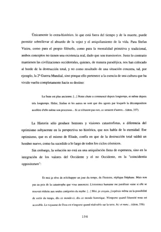 Únicamente lo extra-histórico, lo que está fuera del tiempo y de la muerte, puede
permitir sobrellevar el absurdo de la vejez y el aniquilamiento de la vida. Para Stefan
Viziru, como para el propio filósofo, como para la mentalidad primitiva y tradicional,
ambos conceptos no tienen una existencia real, dado que son transitorios. Justo lo contrario
mantienen las civilizaciones occidentales, quienes, de manera paradójica, nos han colocado
al borde de la destrucción total, y no como resultado de una situación concreta, tal, por
ejemplo, la 2a Guerra Mundial, sino porque ello pertenece a la esencia de una cultura que ha
vivido vuelta completamente hacia su destino:
La faute est plus ancienne. 1..] Notre chute a commencé depuis longtemps, et méme depuis
trés longtemps. Hitler, Staline eÉ les autres ne sont que des agents par lesquels la décomposition
accéléredetle-méme son processus... Si ce n’étaient pas eux, ce seraient dautres... (idem, 337).
La Historia sólo produce horrores y visiones catastrofistas, a diferencia del
optimismo subyacente en la perspectiva no histórica, que nos habla de la eternidad. Ese
optimismo, que es el mismo de Eliade, confía en que de la destrucción total saldrá un
hombre nuevo, como ha sucedido a lo largo de todos los ciclos cósmicos.
Sin embargo, la solución no está en una aniquilación llena de esperanza, sino en la
integración de los valores del Occidente y el no Occidente, en la “coincidentia
oppositorum”:
Et moi je réve de m’échapper un jour du temps, de Ihistoire, répliqua Stéphane. Mais non
pas au prix de la catastrophe que vous annoncez. Lexistence humaine me paraitrait vaine si elle se
trouvait réduite aux seules catégories du mythe. [..1Moi, je croyais, jespérais triéme en la possibilité
de sortir du temps, dés ce monde-ci, dés ce mondc historiquc. Nimporte quand léternité nous est
accesible. Le royaume de Dieu est nimporte quand réalisablc sur la terre, hft ¿4 nune... (idem, 336).
194
 