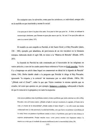 En cualquier caso, la salvación, como para los ortodoxos, es individual, aunque sólo
en la medida en que trasciende y asume lo social:
il nc peu pas le faire ñ la place dun autre. II nc peut le faire que pour tui... Je dirai, en utilisant la
terminologie chrétienne, que Ihomnie ne peut plus sauver que Jui, -lui seul. II ne peut plus aider un
autre A se sauver (idem. 337).
El modelo en este empeño es Parsifal, el del Santo Grial y el Rey Pescador (idem,
338 - 340), ejemplo, por añadidura, de pervivencia de un rito iniciático en la literatura
europea, elaborada desde el siglo XII, en torno a la “Materia de Bretaña” (Eliade, 1975,
207).
La leyenda de Parsifal ha sido comentada por el historiador de las religiones en
varios artículos, a uno de los cuales parece hacer referencia Viziru en For6t interdite: “J’ai lu
il y a longtemps un article dans lequel on commentait un détail de la légende de Parsifal”
(idem, 338). Dicho detalle alude a la pregunta que Parsifal le dirige al Rey Pescador,
ignorando “la etiqueta y la cortesía” de interesarse por su salud (Eliade, 1983a, 59):
“¿Dónde está el Graal?”; sobre la que que Viziru mantiene la misma opinión que su
creador, tal como que aparece en, por ejemplo, Imágenes y símbolos, subrayando el hecho
de que lo esencial es la pregunta y no tanto la respuesta:
estas pocas palabras eran el problema central, el único problema que podía interesar no sólo al Rey
Pescador, sino al Cosmos entero: ¿Dónde se halla lo real por excelencia, lo sagrado, el Centro de la
vida y la fuente de la inmortalidad? ¿Dónde estaba el Santo Graal? [...] no sólo existe una íntima
solidaridad entre la vida universal y la salud del hombre, sino que basta con plantear e/problema de
la salud, basta con plantear el problema central, es decir, el problema, para que la vida cósmica se
regenere perpetuamente. Porque muchas veces -como parece mostrar este fragmento mítico- la
muerte no es más que el resultado de nuestra indiferencia ante la inmortalidad (idem, 59).
195
 