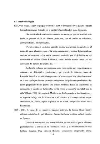 1.2. Tabla cronológica.
1907, 9 de marzo. Según su propio testimonio, nace en Bucarest Mircea Eliade, segundo
hijo del matrimonio formado por el capitán Gheorge Eliade y loana Stoenescu.
Su certificado de nacimiento constata, sin embargo, que, en realidad, este
hecho se produce el 28 de febrero; fecha que, tras el cambio de calendario,
corresponde al 13 de marzo actual.
Por otro lado, el verdadero apellido familiar era leremia, rechazado por el
padre del autor, al parecer, para evitar coincidencias con el nombre de Jeremiah que
designa burlonamente a los vagos mmanos; sustituido por el definitivo ya por
admiración al escritor Eliade Radulescu, como insinúa nuestro autor, ya por
den’vación del nombre del abuelo; flie - -
La familia en la que nace pertenece a una clase media, que, como tal, pasa en
ocasiones por dificultades económicas, y que procede de diferentes zonas de
Rumania; lo cual le permitirá interpretarse a sí mismo como una “síntesis rumana”
en la que confluyen los dos caracteres antagónicos del país correspondientes a las
raíces geográficas de sus padres: una primera tendencia hacia “lo sentimental, la
melancolía, el interés por la filosofía, por la poesía y una cierta pasividad ante la
vida” (Eliade, 1980, 16), propia de Moldavia, de donde procede la familia paterna; y
un segundo influjo que le orienta hacia el esfuerzo y el trabajo activo, rasgos
definitorios de Oltenia, región originaria de su madre, aunque ella misma fuera
bucarestina.
1907 - 1914. A causa de los sucesivos traslados paternos, la familia Eliade recorre
diferentes ciudades del país (Ramnic, Cernavoda) hasta instalarse definitivamente
en Bucarest.
Mircea Eliade recalca dos acontecimientos de este periodo que le afectaron
profundamente: la entrada en la “habitación verde” y el descubrimiento de una
brillante lagartija. Para Linscott Ricketts, seguramente exagerando, ambas
‘8
 