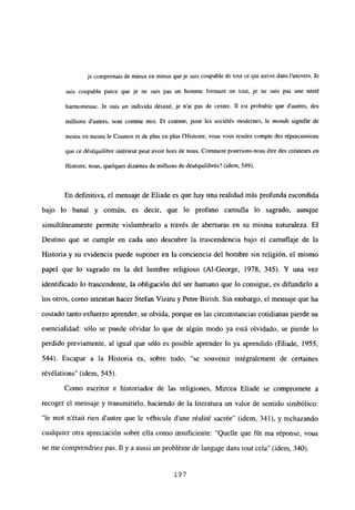 je comprenais de mieux en mieux queje suis coupable de tout ce qui arrive dans l’univers. Je
suis coupable parce que je ne suis pas un homine formant un tout, je ne suis pas une unité
harmonicuse. le suis un individu désaxé, je n’ai pas de centre. II est probable que d’autres, des
millions dautres, sont comme moi. Et comme, pour les sociétés modernes, le monde signifie de
moins en moins le Cosmos et de plus en plus Il-listoire, vous vous rendez compte des répercussions
que ce déséquilibre intéricur ¡rut avoir hors de nous. Conunent pourrions-nous étre des créateurs en
Histoire, nous, quelques dizaines de millions de déséquilibrés? (idem, 549).
En definitiva, el mensaje de Eliade es que hay una realidad más profunda escondida
bajo lo banal y común, es decir, que lo profano camufla lo sagrado, aunque
simultáneamente permite vislumbrarlo a través de aberturas en su misma naturaleza. El
Destino que se cumple en cada uno descubre la trascendencia bajo el camuflaje de la
Historia y su evidencia puede suponer en la conciencia del hombre sin religión, el mismo
papel que lo sagrado en la del hombre religioso (Al-George, 1978, 345). Y una vez
identificado lo trascendente, la obligación del ser humano que lo consigue, es difundirlo a
los otros, como intentan hacer Stefan Viziru y Petre Birish. Sin embargo, el mensaje que ha
costado tanto esfuerzo aprender, se olvida, porque en las circunstancias cotidianas pierde su
esencialidad: sólo se puede olvidar lo que de algún modo ya está olvidado, se pierde lo
perdido previamente, al igual que sólo es posible aprender lo ya aprendido (Eliade, 1955,
544). Escapar a la Historia es, sobre todo, “se souvenir intégralement de certaines
révélations” (idem, 545).
Como escritor e historiador de las religiones, Mircea Eliade se compromete a
recoger el mensaje y transmitirlo, haciendo de la literatura un valor de sentido simbólico:
“le mot n’était rien d’autre que le véhicule d’une réalité sacrée” (idem, 341), y rechazando
cualquier otra apreciación sobre ella como insuficiente: “Quelle que fút ma réponse, vous
ne me comprendriez pas. II y a aussi un probléme de Jangage dans tout cela” (idem, 340>.
197
 