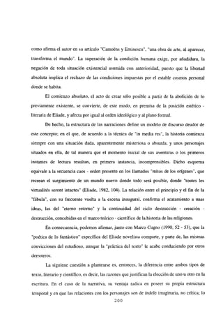 como afirma el autor en su artículo “Camo~ns y Eminescu”, “una obra de arte, al aparecer,
transforma el mundo”. La superación de la condición humana exige, por añadidura, la
negación de toda situación existencial asumida con anterioridad, puesto que la libertad
absoiuta implica el rechazo de Jas condiciones impuestas por e] estab]e cosmos persona]
donde se habita.
El comienzo absoluto, el acto de crear sólo posible a partir de la abolición de lo
previamente existente, se convierte, de este modo, en pírmisa de la posición estético -
literaria de Eliade, y afecta por igual al orden ideológico y al plano formal.
De hecho, la estructura de las narraciones define un modelo de discurso deudor de
este concepto; en el que, de acuerdo a la técnica de “in media res”, la historia comienza
siempre con una situación dada, aparentemente misteriosa o absurda, y unos personajes
situados en ella, de tal manera que el momento inicial de sus aventuras o los primeros
instantes de lectura resultan, en primera instancia, incomprensibles. Dicho esquema
equivale a la secuencia caos - orden presente en los llamados “mitos de los orígenes”, que
recrean el surgimiento de un mundo nuevo donde todo será posible, donde “toutes les
virtualités seront intactes” (Eliade, 1982, 104). La relación entre el principio y el fin de la
“fábula”, con su frecuente vuelta a la escena inaugural, confirma el acatamiento a unas
ideas, las del “eterno retomo” y la continuidad del ciclo destrucción - creación -
destrucción, concebidas en el marco teórico - científico de la historia de las religiones.
En consecuencia, podemos afirmar, junto con Marco Cugno (1990, 52 - 53), que la
“poética de lo fantástico” específica del Eliade novelista comparte, y parte de, las mismas
convicciones del estudioso, aunque la “práctica del texto” le acabe conduciendo por otros
derroteros.
La siguiene cuestión a plantearse es, entonces, la diferencia entre ambos tipos de
texto, literario y científico, es decir, las razones que justifican la elección de uno u otro en la
escritura. En el caso de la narrativa, su ventaja radica en poseer su propia estructura
tempora] y en que las relaciones con los personajes son de índole imaginaria, no crítica; lo
200
 
