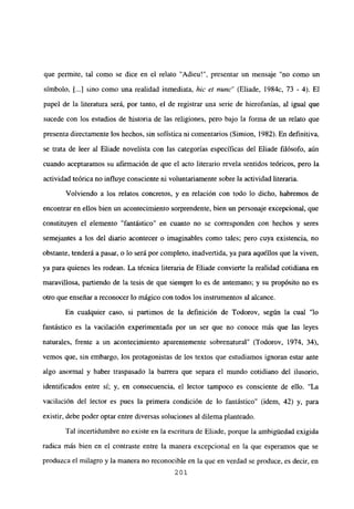 que permite, tal como se dice en el relato “Adieu!”, presentar un mensaje “no como un
símbolo, [..] sino como una realidad inmediata, hie el nune” (Eliade, 1 984c, 73 - 4). El
papel de la literatura será, por tanto, el de registrar una serie de hierofanías, al igual que
sucede con los estudios de historia de las religiones, pero bajo la forma de un relato que
presenta directamente los hechos, sin sofística ni comentarios (Simion, 1982). En definitiva,
se trata de leer al Eliade novelista con las categorías especificas del Eliade filósofo, aún
cuando aceptaramos su afirmación de que el acto literario revela sentidos teóricos, pero la
actividad teórica no influye consciente ni voluntariamente sobre la actividad literaria.
Volviendo a los relatos concretos, y en relación con todo lo dicho, habremos de
encontrar en ellos bien un acontecimiento sorprendente, bien un personaje excepcional, que
constituyen el elemento “fantástico” en cuanto no se corresponden con hechos y seres
semejantes a los del diario acontecer o imaginables como tales; pero cuya existencia, no
obstante, tenderá a pasar, o lo será por completo, inadvertida, ya para aquéllos que la viven,
ya para quienes les rodean. La técnica literaria de Eliade convierte la realidad cotidiana en
maravillosa, partiendo de la tesis de que siempre lo es de antemano; y su propósito no es
otro que enseñar a reconocer lo mágico con todos los instmmentos al alcance.
En cualquier caso, si partimos de la definición de Todorov, según la cual “lo
fantástico es la vacilación experimentada por un ser que no conoce más que las leyes
naturales, frente a un acontecimiento aparentemente sobrenatural” (Todorov, 1974, 34),
vemos que, sin embargo, los protagonistas de los textos que estudiamos ignoran estar ante
algo anormal y haber traspasado la barrera que separa el mundo cotidiano del ilusorio,
identificados entre sí; y, en consecuencia, el lector tampoco es consciente de ello. “La
vacilación del lector es pues la primera condición de lo fantástico” (idem, 42) y, para
existir, debe poder optar entre diversas soluciones al dilema planteado.
Tal incertidumbre no existe en la escritura de Eliade, porque la ambigtiedad exigida
radica más bien en el contraste entre la manera excepcional en la que esperamos que se
produzca el milagro y la manera no reconocible en la que en verdad se produce, es decir, en
201
 