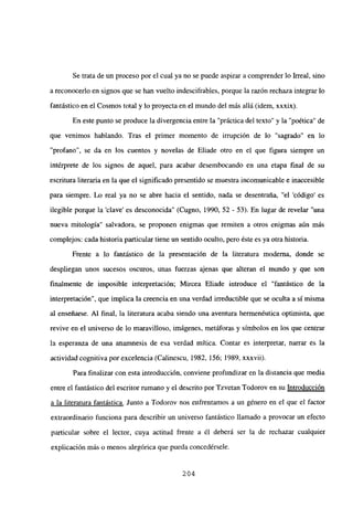 Se trata de un proceso por el cual ya no se puede aspirar a comprender lo Irreal, sino
a reconocerlo en signos que se han vuelto indescifrables, porque la razón rechaza integrar lo
fantástico en el Cosmos total y lo proyecta en el mundo del más allá (idem, xxxix).
En este punto se produce la divergencia entre la “práctica del texto” y la “poética” de
que venimos hablando. Tras el primer momento de irrupción de lo “sagrado” en lo
“profano”, se da en los cuentos y novelas de Eliade otro en el que figura siempre un
intérprete de los signos de aquel, para acabar desembocando en una etapa final de su
escritura literaria en la que el significado presentido se muestra incomunicable e inaccesible
para siempre. Lo real ya no se abre hacia el sentido, nada se desentraija, “el ‘código’ es
ilegible porque la ‘clave’ es desconocida” (Cugno, 1990, 52 - 53). En lugar de revelar “una
nueva mitología” salvadora, se proponen enigmas que remiten a otros enigmas aún más
complejos: cada historia particular tiene un sentido oculto, pero éste es ya otra historia.
Frente a lo fantástico de la presentación de la literatura moderna, donde se
despliegan unos sucesos oscuros, unas fuerzas ajenas que alteran el mundo y que son
finalmente de imposible interpretación; Mircea Eliade introduce el “fantástico de la
interpretación”, que implica la creencia en una verdad irreductible que se oculta a sí misma
al enseñarse. Al final, la literatura acaba siendo una aventura hermenéutica optimista, que
revive en el universo de lo maravilloso, imágenes, metáforas y símbolos en los que centrar
la esperanza de una anamnesis de esa verdad mítica. Contar es interpretar, narrar es la
actividad cognitiva por excelencia (Calinescu, 1982, 156; 1989, xxxvii).
Para finalizar con esta introducción, conviene profundizar en la distancia que media
entre el fantástico del escritor rumano y el descrito por Tzvetan Todorov en su Introducción
a la literatura fantástica. Junto a Todorov nos enfrentamos a un género en el que el factor
extraordinario funciona para describir un universo fantástico llamado a provocar un efecto
panicular sobre el lector, cuya actitud frente a él deberá ser la de rechazar cualquier
explicación más o menos alegórica que pueda concedérsele.
204
 